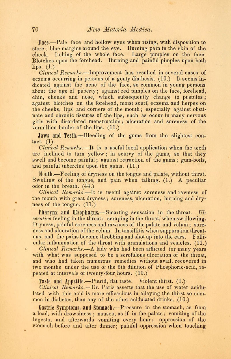 Face.—Pale face and hollow eyes when rising, with disposition to stare ; blue margins around the eye. Burning pain in the skin of the cheek. Itching of the whole face. Large pimples on the face Blotches upon the forehead. Burning and painful pimples upon both lips. (1.) Clinical Remarks.—Improvement has resulted in several cases of eczema occurring in persons of a gouty diathesis. (10.) It seems in- dicated against the acne of the face, so common in young persons about the age of puberty; against red pimples on the face, forehead, chin, cheeks and nose, which subsequently change to pustules ; against blotches on the forehead, moist scurf, eczema and herpes on the cheeks, lips and corners of the mouth; especially against obsti- nate and chronic fissures of the lips, such as occur in many nervous girls with disordered menstruation ; ulceration and soreness of the vermillion border of the lips. (11.) Jaws and Teetll.—Bleeding of the gums from the slightest con- tact. (1). Clinical Remarks.—It is a useful local application when the teeth are inclined to turn yellow ; in scurvy of the gums, so that they swell and become painful; against retraction of the gums ; gum-boils, and painful tubercles upon the gums. (11.) Moiltll.—Feeling of dryness on the tongue and palate, without thirst. Swelling of the tongue, and pain when talking. (1.) A peculiar odor in the breath. (44.) Clinical Remarks.—It is useful against soreness and rawness of the mouth with great dryness; soreness, ulceration, burning and dry- ness of the tongue. (11.) Pharynx and (Esophagus.—Smarting sensation in the throat. Ul- cerative feeling in the throat; scraping in the throat, when swallowing. Dryness, painful soreness and rawness of the palate and velum ; sore- ness and ulceration of the velum. In tonsillitis when suppuration threat- ens, and the pains become throbbing and shot up into the ears. Folli- cular inflammation of the throat with granulations and vesicles. (11.) Clinical Remarks.—A lady who had been afflicted for many years with what was supposed to be a scrofulous ulceration of the throat, and who had taken numerous remedies without avail, recovered in two months under the use of the 6th dilution of Phosphoric-acid, re- peated at intervals of twenty-four hours. (10.) Taste and Appetite.—Putrid, flat taste. Violent thirst. (1.) Clinical Remarks. — Dr. Paris asserts that the use of water acidu- lated with this acid is more efficacious in allaying the thirst so com- mon in diabetes, than any of the other acidulated drinks. (10.) Gastric Symptoms, and Stomach.—Pressure in the stomach, as from a load, with drowsiness ; nausea, as if in the palate ; vomiting of the ingesta, and afterwards vomiting every hour; oppression of the stomach before and after dinner; painful oppression when touching