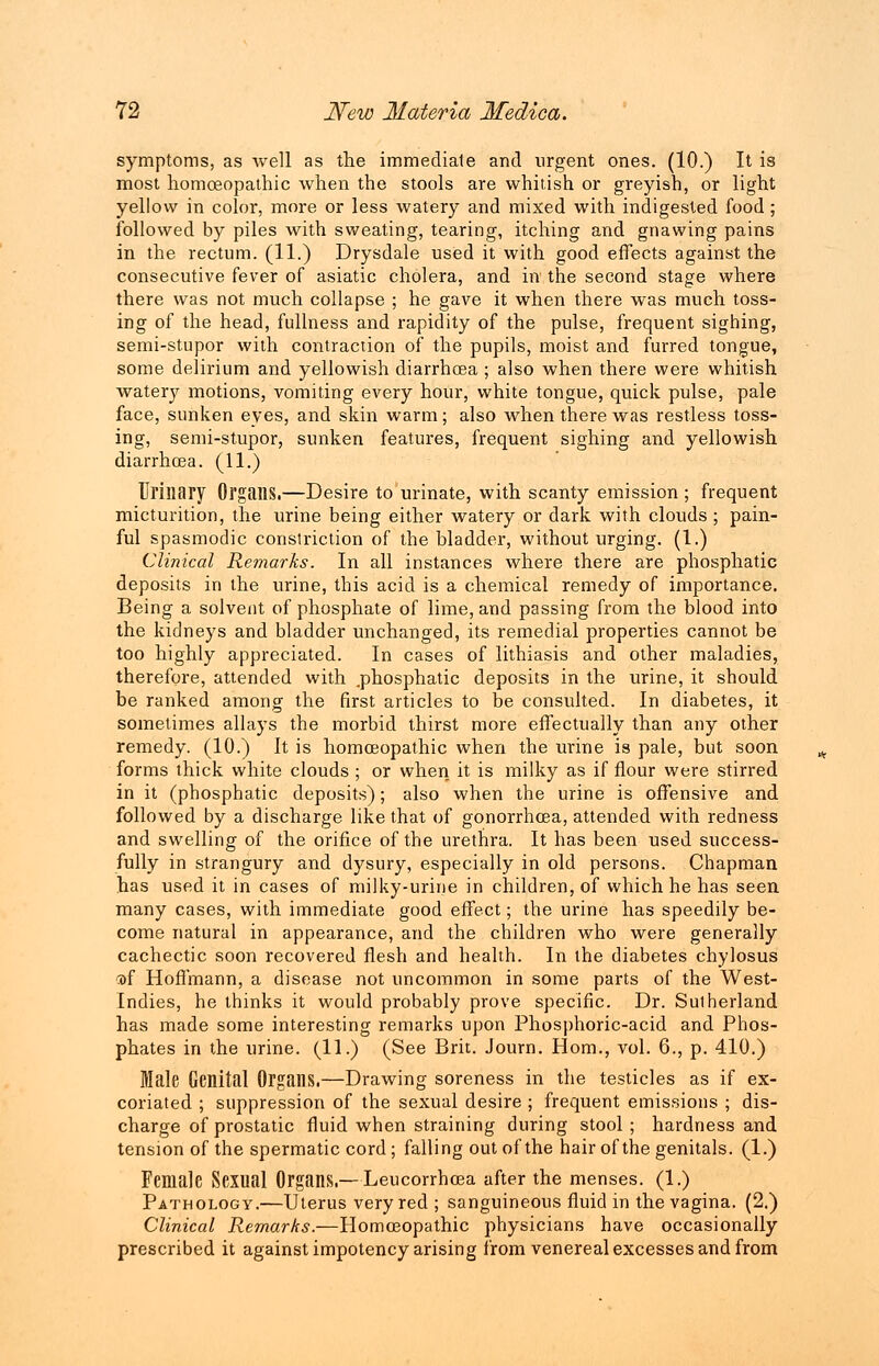 symptoms, as well as the immediate and urgent ones. (10.) It is most homoeopathic when the stools are whitish or greyish, or light yellow in color, more or less watery and mixed with indigested food; followed by piles with sweating, tearing, itching and gnawing pains in the rectum. (11.) Drysdale used it with good effects against the consecutive fever of asiatic cholera, and in the second stage where there was not much collapse ; he gave it when there was much toss- ing of the head, fullness and rapidity of the pulse, frequent sighing, semi-stupor with contraction of the pupils, moist and furred tongue, some delirium and yellowish diarrhoea; also when there were whitish watery motions, vomiting every hour, white tongue, quick pulse, pale face, sunken eyes, and skin warm; also when there was restless toss- ing, semi-stupor, sunken features, frequent sighing and yellowish diarrhoea. (11.) Urinary Organs.—Desire to urinate, with scanty emission ; frequent micturition, the urine being either watery or dark with clouds ; pain- ful spasmodic constriction of the bladder, without urging. (1.) Clinical Remarks. In all instances where there are phosphatic deposits in the urine, this acid is a chemical remedy of importance. Being a solvent of phosphate of lime, and passing from the blood into the kidneys and bladder unchanged, its remedial properties cannot be too highly appreciated. In cases of lithiasis and other maladies, therefore, attended with .phosphatic deposits in the urine, it should be ranked among the first articles to be consulted. In diabetes, it sometimes allays the morbid thirst more effectually than any other remedy. (10.) It is homoeopathic when the urine is pale, but soon forms thick white clouds ; or when it is milky as if flour were stirred in it (phosphatic deposits); also when the urine is offensive and followed by a discharge like that of gonorrhoea, attended with redness and swelling of the orifice of the urethra. It has been used success- fully in strangury and dysury, especially in old persons. Chapman has used it in cases of milky-urine in children, of which he has seen many cases, with immediate good effect; the urine has speedily be- come natural in appearance, and the children who were generally cachectic soon recovered flesh and health. In the diabetes chylosus <of Hoffmann, a disease not uncommon in some parts of the West- Indies, he thinks it would probably prove specific. Dr. Sutherland has made some interesting remarks upon Phosphoric-acid and Phos- phates in the urine. (11.) (See Brit. Journ. Horn., vol. 6., p. 410.) Male Genital Organs.—Drawing soreness in the testicles as if ex- coriated ; suppression of the sexual desire ; frequent emissions ; dis- charge of prostatic fluid when straining during stool ; hardness and tension of the spermatic cord ; falling out of the hair of the genitals. (1.) Female Sexual Organs.—Leucorrhoea after the menses. (1.) Pathology.—Uterus very red ; sanguineous fluid in the vagina. (2.) Clinical Remarks.—Homoeopathic physicians have occasionally prescribed it against impotency arising from venereal excesses and from