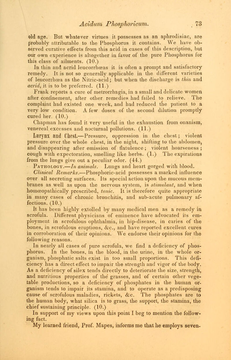 old age. But whatever virtues it possesses as an aphrodisiac, are probably attributable to the Phosphorus it contains. We have ob- served curative effects from this acid in cases of this description, but our own experience is altogether in favor of the pure Phosphorus for this class of ailments. (10.) In thin and acrid leucorrhceas it is often a prompt and satisfactory- remedy. It is not so generally applicable in the different varieties of leucorrhcea as the Nitric-acid; but when the discharge is thin and acrid, it is to be preferred. (11.) Frank reports a cure of metrorrhagia, in a small and delicate women after confinement, after other remedies had failed to relieve. The complaint had existed one week, and had reduced the patient to a very low condition. A few doses of the second dilution promptly cured her. (10.) Chapman has found it very useful in the exhaustion from onanism, venereal excesses and nocturnal pollutions. (11.) larynx and Chest.—Pressure, oppression in the chest; violent pressure over the whole chest, in the night, shifting to the abdomen, and disappearing after emission of flatulence; violent hoarseness ; cough with expectoration, smelling like herbs. (1.) The expirations from the lungs give out a peculiar odor. (44.) Pathology.—In animals. Lungs and heart gorged with blood. Clinical Remarks.—Phosphoric-acid possesses a marked influence over all secreting surfaces. Its special action upon the mucous mem- branes as well as upon the nervous system, is stimulant, and when homceopathically prescribed, tonic. It is therefore quite appropriate in many cases of chronic bronchitis, and sub-acute pulmonary af- fections. (10.) It has been highly extolled by many medical men as a remedy in scrofula. Different physicians of eminence have advocated its em- ployment in scrofulous ophthalmia, in hip-disease, in caries of the bones, in scrofulous eruptions, &c, and have reported excellent cures in corroboration of their opinions. We endorse their opinions for the following reasons. In nearly all cases of pure scrofula, we find a deficiency of phos- phorus. In the bones, in the blood, in the urine, in the whole or- ganism, phosphatic salts exist in too small proportions. This defi- ciency has a direct effect to impair the strength and vigor of the body. As a deficiency of silex tends directly to deteriorate the size, strength, and nutritious properties of the grasses, and of certain other vege- table productions, so a deficiency of phosphates in the human or- ganism tends to impair its stamina, and to operate as a predisposing cause of scrofulous maladies, rickets, &c. The phosphates are to the human body, what silica is to grass, the support, the stamina, the chief sustaining principle. (10.) In support of my views upon this point I beg to mention the follow- ing fact. My learned friend, Prof. Mapes, informs me that he employs seven-