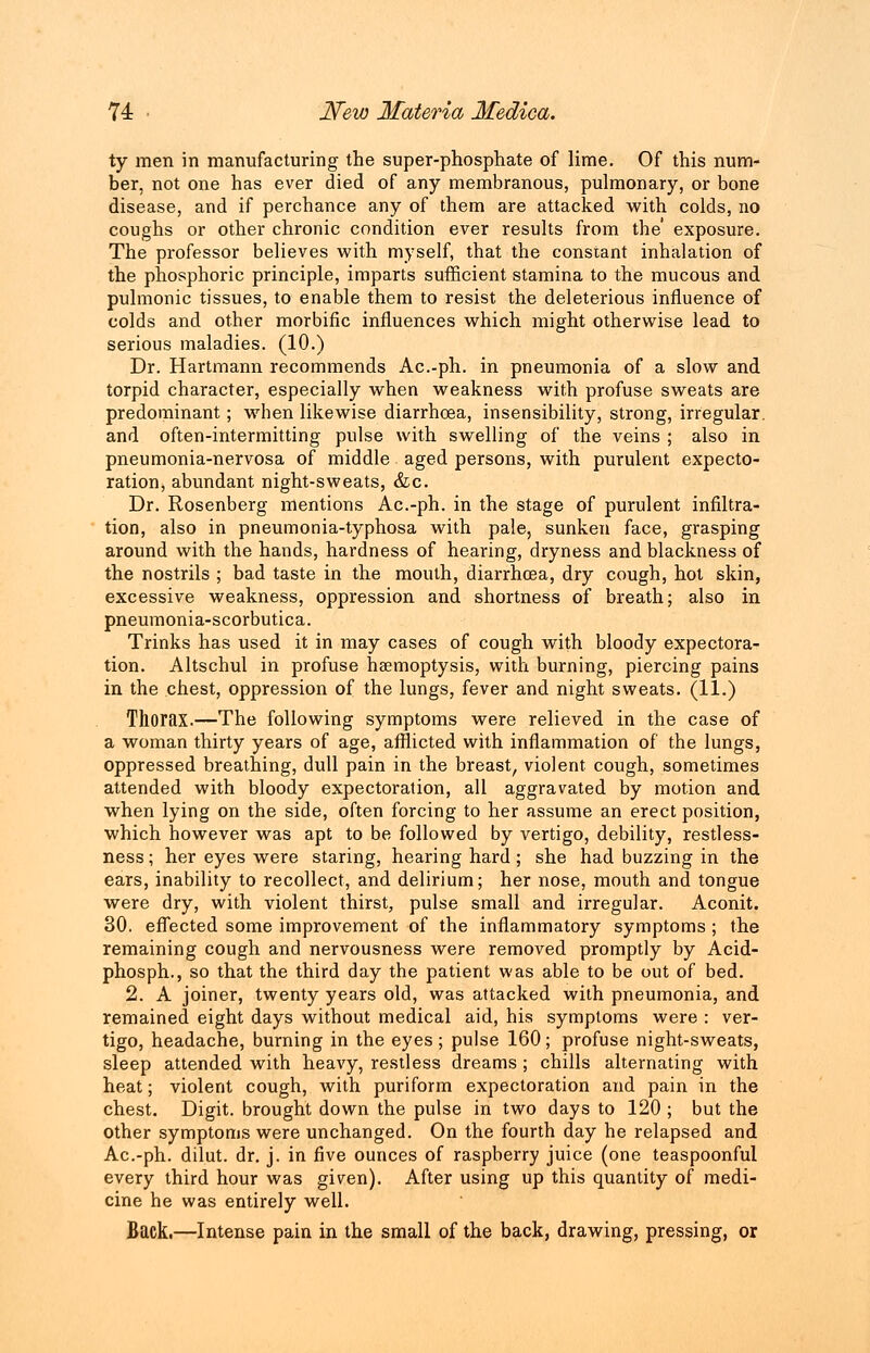 ty men in manufacturing the super-phosphate of lime. Of this num- ber, not one has ever died of any membranous, pulmonary, or bone disease, and if perchance any of them are attacked with colds, no coughs or other chronic condition ever results from the' exposure. The professor believes with myself, that the constant inhalation of the phosphoric principle, imparts sufficient stamina to the mucous and pulmonic tissues, to enable them to resist the deleterious influence of colds and other morbific influences which might otherwise lead to serious maladies. (10.) Dr. Hartmann recommends Ac.-ph. in pneumonia of a slow and torpid character, especially when weakness with profuse sweats are predominant; when likewise diarrhoea, insensibility, strong, irregular, and often-intermitting pulse with swelling of the veins ; also in pneumonia-nervosa of middle aged persons, with purulent expecto- ration, abundant night-sweats, &c. Dr. Rosenberg mentions Ac.-ph. in the stage of purulent infiltra- tion, also in pneumonia-typhosa with pale, sunken face, grasping around with the hands, hardness of hearing, dryness and blackness of the nostrils ; bad taste in the mouth, diarrhoea, dry cough, hot skin, excessive weakness, oppression and shortness of breath; also in pneumonia-scorbutica. Trinks has used it in may cases of cough with bloody expectora- tion. Altschul in profuse haemoptysis, with burning, piercing pains in the chest, oppression of the lungs, fever and night sweats. (11.) Thorax.—The following symptoms were relieved in the case of a woman thirty years of age, afflicted with inflammation of the lungs, oppressed breathing, dull pain in the breast, violent cough, sometimes attended with bloody expectoration, all aggravated by motion and when lying on the side, often forcing to her assume an erect position, which however was apt to be followed by vertigo, debility, restless- ness ; her eyes were staring, hearing hard; she had buzzing in the ears, inability to recollect, and delirium; her nose, mouth and tongue were dry, with violent thirst, pulse small and irregular. Aconit. 30. effected some improvement of the inflammatory symptoms ; the remaining cough and nervousness were removed promptly by Acid- phosph., so that the third day the patient was able to be out of bed. 2. A joiner, twenty years old, was attacked with pneumonia, and remained eight days without medical aid, his symptoms were : ver- tigo, headache, burning in the eyes; pulse 160; profuse night-sweats, sleep attended with heavy, restless dreams ; chills alternating with heat; violent cough, with puriform expectoration and pain in the chest. Digit, brought down the pulse in two days to 120 ; but the other symptoms were unchanged. On the fourth day he relapsed and Ac.-ph. dilut. dr. j. in five ounces of raspberry juice (one teaspoonful every third hour was given). After using up this quantity of medi- cine he was entirely well. Back.—Intense pain in the small of the back, drawing, pressing, or