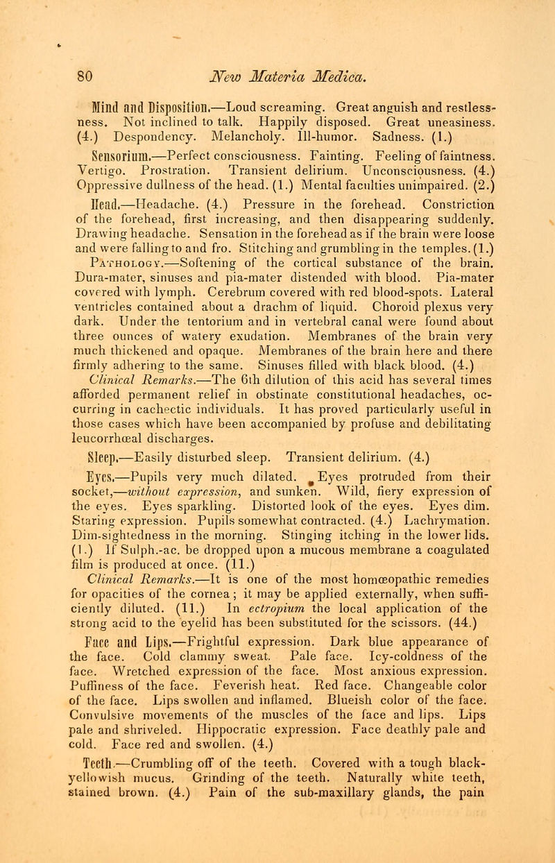 Mind and Disposition.—Loud screaming. Great anguish and restless- ness. Not inclined to talk. Happily disposed. Great uneasiness. (4.) Despondency. Melancholy. Ill-humor. Sadness. (1.) Seiisorium.—Perfect consciousness. Fainting. Feeling of faintness. Vertigo. Prostration. Transient delirium. Unconsciousness. (4.) Oppressive dullness of the head. (1.) Mental faculties unimpaired. (2.) Head.—Headache. (4.) Pressure in the forehead. Constriction of the forehead, first increasing, and then disappearing suddenly. Drawing headache. Sensation in the forehead as if the brain were loose and were falling to and fro. Stitching and grumbling in the temples. (1.) Pathology.—Softening of the cortical substance of the brain. Dura-mater, sinuses and pia-mater distended with blood. Pia-mater covered with lymph. Cerebrum covered with red blood-spots. Lateral ventricles contained about a drachm of liquid. Choroid plexus very dark. Under the tentorium and in vertebral canal were found about three ounces of watery exudation. Membranes of the brain very much thickened and opaque. Membranes of the brain here and there firmly adhering to the same. Sinuses filled with black blood. (4.) Clinical Re?narks.—The 6th dilution of this acid has several times afforded permanent relief in obstinate constitutional headaches, oc- curring in cachectic individuals. It has proved particularly useful in those cases which have been accompanied by profuse and debilitating leucorrhoeal discharges. Sleep.—Easily disturbed sleep. Transient delirium. (4.) Eyes.—Pupils very much dilated. Eyes protruded from their socket,—without expression, and sunken. Wild, fiery expression of the eyes. Eyes sparkling. Distorted look of the eyes. Eyes dim. Staring expression. Pupils somewhat contracted. (4.) Lachrymation. Dim-sightedness in the morning. Stinging itching in the lower lids. (1.) If Sulph.-ac. be dropped upon a mucous membrane a coagulated film is produced at once. (11.) Clinical Remarks.—It is one of the most homoeopathic remedies for opacities of the cornea; it may be applied externally, when suffi- ciently diluted. (11.) In ectropium the local application of the strong acid to the eyelid has been substituted for the scissors. (44.) Face and Lips.—Frightful expression. Dark blue appearance of the face. Cold clammy sweat. Pale face. Icy-coldness of the face. Wretched expression of the face. Most anxious expression. Puffiness of the face. Feverish heat. Red face. Changeable color of the face. Lips swollen and inflamed. Blueish color of the face. Convulsive movements of the muscles of the face and lips. Lips pale and shriveled. Hippocratic expression. Face deathly pale and cold. Face red and swollen. (4.) Teeth.—Crumbling off of the teeth. Covered with a tough black- yellowish mucus. Grinding of the teeth. Naturally white teeth, stained brown. (4.) Pain of the sub-maxillary glands, the pain