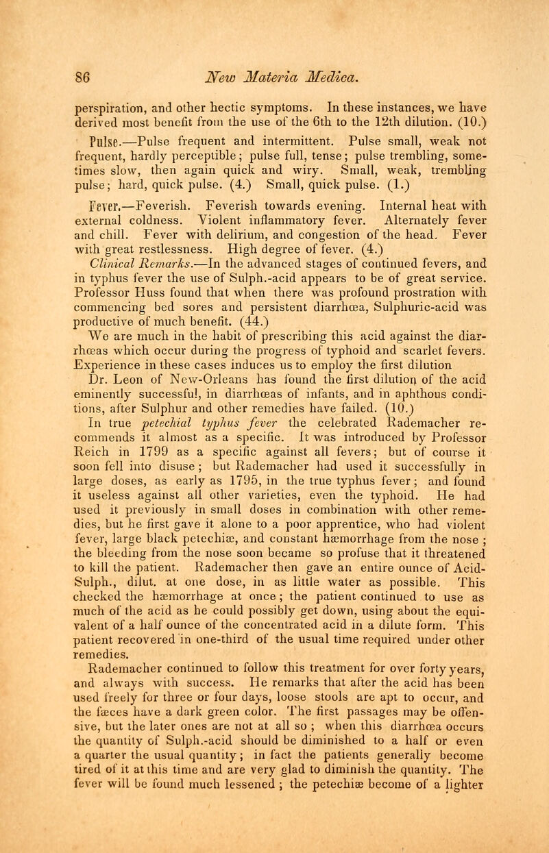 perspiration, and other hectic symptoms. In these instances, we have derived most benefit from the use of the 6th to the 12th dilution. (10.) Pulse.—Pulse frequent and intermittent. Pulse small, weak not frequent, hardly perceptible ; pulse full, tense; pulse trembling, some- times slow, then again quick and wiry. Small, weak, trembling pulse; hard, quick pulse. (4.) Small, quick pulse. (1.) Fever.—Feverish. Feverish towards evening. Internal heat with external coldness. Violent inflammatory fever. Alternately fever and chill. Fever with delirium, and congestion of the head. Fever with great restlessness. High degree of fever. (4.) Clinical Remarks.—In the advanced stages of continued fevers, and in typhus fever the use of Sulph.-acid appears to be of great service. Professor Huss found that when there was profound prostration with commencing bed sores and persistent diarrhoea, Sulphuric-acid was productive, of much benefit. (44.) We are much in the habit of prescribing this acid against the diar- rhoeas which occur during the progress of typhoid and scarlet fevers. Experience in these cases induces us to employ the first dilution Dr. Leon of New-Orleans has found the first dilution of the acid eminently successful, in diarrhoeas of infants, and in aphthous condi- tions, after Sulphur and other remedies have failed. (10.) In true petechial typhus fever the celebrated Rademacher re- commends it almost as a specific. It was introduced by Professor Reich in 1799 as a specific against all fevers; but of course it soon fell into disuse ; but Rademacher had used it successfully in large doses, as early as 1795, in the true typhus fever; and found it useless against all other varieties, even the typhoid. He had used it previously in small doses in combination with other reme- dies, but he first gave it alone to a poor apprentice, who had violent fever, large black petechias, and constant haemorrhage from the nose ; the bleeding from the nose soon became so profuse that it threatened to kill the patient. Rademacher then gave an entire ounce of Acid- Sulph., dilut. at one dose, in as little water as possible. This checked the haemorrhage at once ; the patient continued to use as much of the acid as he could possibly get down, using about the equi- valent of a half ounce of the concentrated acid in a dilute form. This patient recovered in one-third of the usual time required under other remedies. Rademacher continued to follow this treatment for over forty years, and always with success. He remarks that after the acid has been used freely for three or four days, loose stools are apt to occur, and the faeces have a dark green color. The first passages may be offen- sive, but the later ones are not at all so ; when this diarrhoea occurs the quantity of Sulph.-acid should be diminished to a half or even a quarter the usual quantity; in fact the patients generally become tired of it at this time and are very glad to diminish the quantity. The fever will be found much lessened ; the petechiae become of a lighter