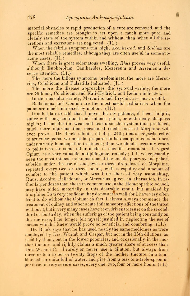 material obstacles to rapid production of a cure are removed, and the specific remedies are brought to act upon a much more pure and cleanly state of the system within and without, than when all the se- cretions and excretions are neglected. (11.) When the febrile symptoms run high, Aconite-rad. and Stibium are the most reliable remedies, although they are often useful in some sub- acute cases. (11.) When there is great cedematous swelling, Rhus proves very useful, although Euphorbium, Cantharides, Mezereum and Arsenicum de- serve attention. (11.) The more the bilious symptoms predominate, the more are Mercu- rius, Colchicum and Pulsatilla indicated. (11.) The more the disease approaches the synovial variety, the more are Stibium, Colchicum, and Kali-Hydriod. and Ledum indicated. In the muscular variety, Mercurius and Bryonia are most useful. Belladonna and Conium are the most useful palliatives when the pains are much increased by motion. (11.) It is but fair to add that I never let my patients, if I can help it, suffer with long-continued and intense pains, or with many sleepless nights; I consider the wear and tear upon the system thus produced, much more injurious than occasional small doses of Morphine will ever prove. Dr. Black admits, (Ibid, p. 240,) that as regards relief to articular pains, we must be prepared to be disappointed sometimes, under strictly homoeopathic treatment; then we should certainly resort to palliatives, or some other mode of specific treatment. I regard Opium as a very valuable antiphlogistic remedy; I have repeatedly seen the most intense inflammations of the tonsils, pharynx and palate, subside under the use of one, two or three drop-doses of Morphine, repeated every two or three hours, with a rapidity and amount of comfort to the patient which was little short of very astonishing. Rhus, Aconite, Belladonna, or Mercurius, given in alternation, in ra- ther larger doses than those in common use in the Homoeopathic school, may have aided materially in this desirable result, but unaided by Morphine, I am very confident they do not act as well, for I have very often tried to do without the Opium; in fact 1 almost always commence the treatment of quinsy and other acute inflammatory affections of the throat without it, but in very many cases have been driven to its use on the second, third or fourth day, when the sufferings of the patient being constantly on the increase, I no longer felt myself justified in neglecting the use of means which J knew would prove so beneficial and comforting. (1.1.) Dr. Black says that he has used nearly the same medicines as were employed by Drs. Wurinb and Caspar, but not in the 15th dilutions, as used by them, but in the lower potencies, and occasionally in the mo- ther tincture, and rightly claims a much greater share of success than Drs. W. and C. I rarely or never use a dilution, but always from three or four to ten or twenty drops of the mother tincture, in a tum- bler half or quite full of water, and give from a tea- to a table-spoonful per dose, in very severe cases, every one, two, four or more hours. (11.)