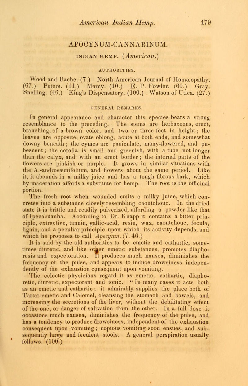 APOCYNUM-CANNABINUM. Indian hemp. {American.) AUTHORITIES. Wood and Bacbe. (7.) North-American Journal of Homoeopathy. (67.) Peters. (11.) Marcy. (10.) E. P. Fowler. (60.) Gray. Snelling. (46.) King's Dispensatory. (100.) Watson of Utica. (27.) GENERAL REMARKS. In general appearance and character this species bears a strong resemblance to the preceding. The stems are herbaceous, erect, branching, of a brown color, and two or three feet in height; the leaves are opposite, ovate oblong, acute at both ends, and somewhat downy beneath ; the cymes are paniculate, many-flowered, and pu- bescent ; the corolla is small and greenish, with a tube not longer than the calyx, and with an erect border ; the internal parts of the flowers are pinkish or purple. It grows in similar situations with the A.-androssemifolium, and flowers about the same period. Like it, it abounds in a milky juice and has a tough fibrous bark, which by maceration affords a substitute for hemp. The root is the officinal portion. The fresh root when wounded emits a milky juice, which con- cretes into a substance closely resembling caoutchouc. In the dried state it is brittle and readily pulverized, affording a powder like that of Ipecacuanha. According to Dr. Knapp it contains a bitter prin- ciple, extractive, tannin, gallic-acid, resin, wax, caoutchouc, fecula, lignin, and a peculiar principle upon which its activity depends, and which he proposes to call Apocynm. (J. 46.) It is said by the old authorities to be emetic and cathartic, some- times diuretic, and like other emetic substances, promotes diapho- resis and expectoration. It produces much nausea, diminishes the frequency of the pulse, and appears to induce drowsiness indepen- dently of the exhaustion consequent upon vomiting. The eclectic physicians regard it as emetic, cathartic, diapho- retic, diuretic, expectorant and tonic.  In many cases it acts both as an emetic and cathartic ; it admirably supplies the place both of Tartar-emetic and Calomel, cleansing the stomach and bowels, and increasing the secretions of the liver, without the debilitating effect of the one, or danger of salivation from the other. In a full dose it occasions much nausea, diminishes the frequency of the pulse, and has a tendency to produce drowsiness, independent of the exhaustion consequent upon vomiting ; copious vomiting soon ensues, and sub- sequently large and feculent stools. A general perspiration usually follows. (100.)