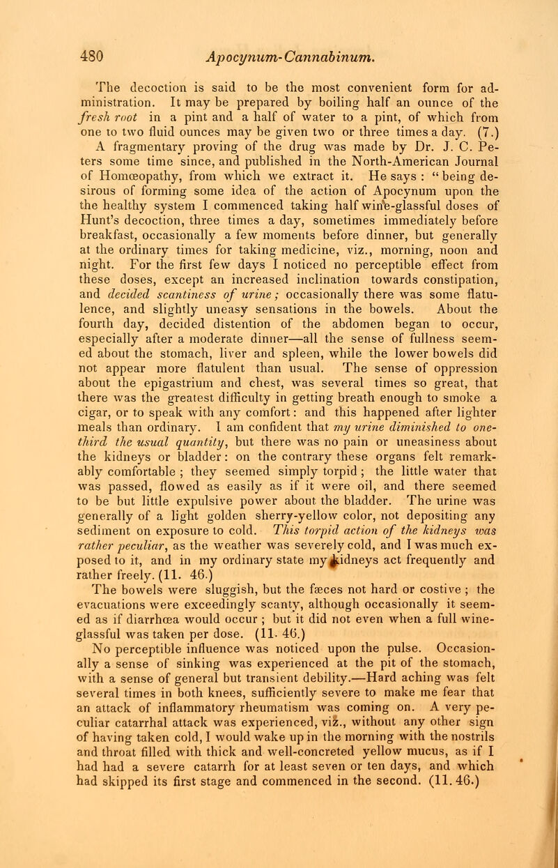 The decoction is said to be the most convenient form for ad- ministration. It may be prepared by boiling half an ounce of the fresh root in a pint and a half of water to a pint, of which from one to two fluid ounces may be given two or three times a day. (7.) A fragmentary proving of the drug was made by Dr. J. C. Pe- ters some time since, and published in the North-American Journal of Homoeopathy, from which we extract it. He says :  being de- sirous of forming some idea of the action of Apocynum upon the the healthy system I commenced taking half wirie-glassful doses of Hunt's decoction, three times a day, sometimes immediately before breakfast, occasionally a few moments before dinner, but generally at the ordinary times for taking medicine, viz., morning, noon and night. For the first few days I noticed no perceptible effect from these doses, except an increased inclination towards constipation, and decided scantiness of urine; occasionally there was some flatu- lence, and slightly uneasy sensations in the bowels. About the fourth day, decided distention of the abdomen began to occur, especially after a moderate dinner—all the sense of fullness seem- ed about the stomach, liver and spleen, while the lower bowels did not appear more flatulent than usual. The sense of oppression about the epigastrium and chest, was several times so great, that there was the greatest difficulty in getting breath enough to smoke a cigar, or to speak with any comfort: and this happened after lighter meals than ordinary. I am confident that my urine diminished to one- third the usual quantity, but there was no pain or uneasiness about the kidneys or bladder: on the contrary these organs felt remark- ably comfortable ; they seemed simply torpid ; the little water that was passed, flowed as easily as if it were oil, and there seemed to be but little expulsive power about the bladder. The urine was generally of a light golden sherry-yellow color, not depositing any sediment on exposure to cold. This torpid action of the kidneys was rather peculiar, as the weather was severely cold, and I was much ex- posed to it, and in my ordinary state my ^.idneys act frequently and rather freely. (11. 46.) The bowels were sluggish, but the faeces not hard or costive ; the evacuations were exceedingly scanty, although occasionally it seem- ed as if diarrhoea would occur ; but it did not even when a full wine- glassful was taken per dose. (11- 4(1) No perceptible influence was noticed upon the pulse. Occasion- ally a sense of sinking was experienced at the pit of the stomach, with a sense of general but transient debility.—Hard aching was felt several times in both knees, sufficiently severe to make me fear that an attack of inflammatory rheumatism was coming on. A very pe- culiar catarrhal attack was experienced, viz., without any other sign of having taken cold, I would wake up in the morning with the nostrils and throat filled with thick and well-concreted yellow mucus, as if I had had a severe catarrh for at least seven or ten days, and which had skipped its first stage and commenced in the second. (11.46.)