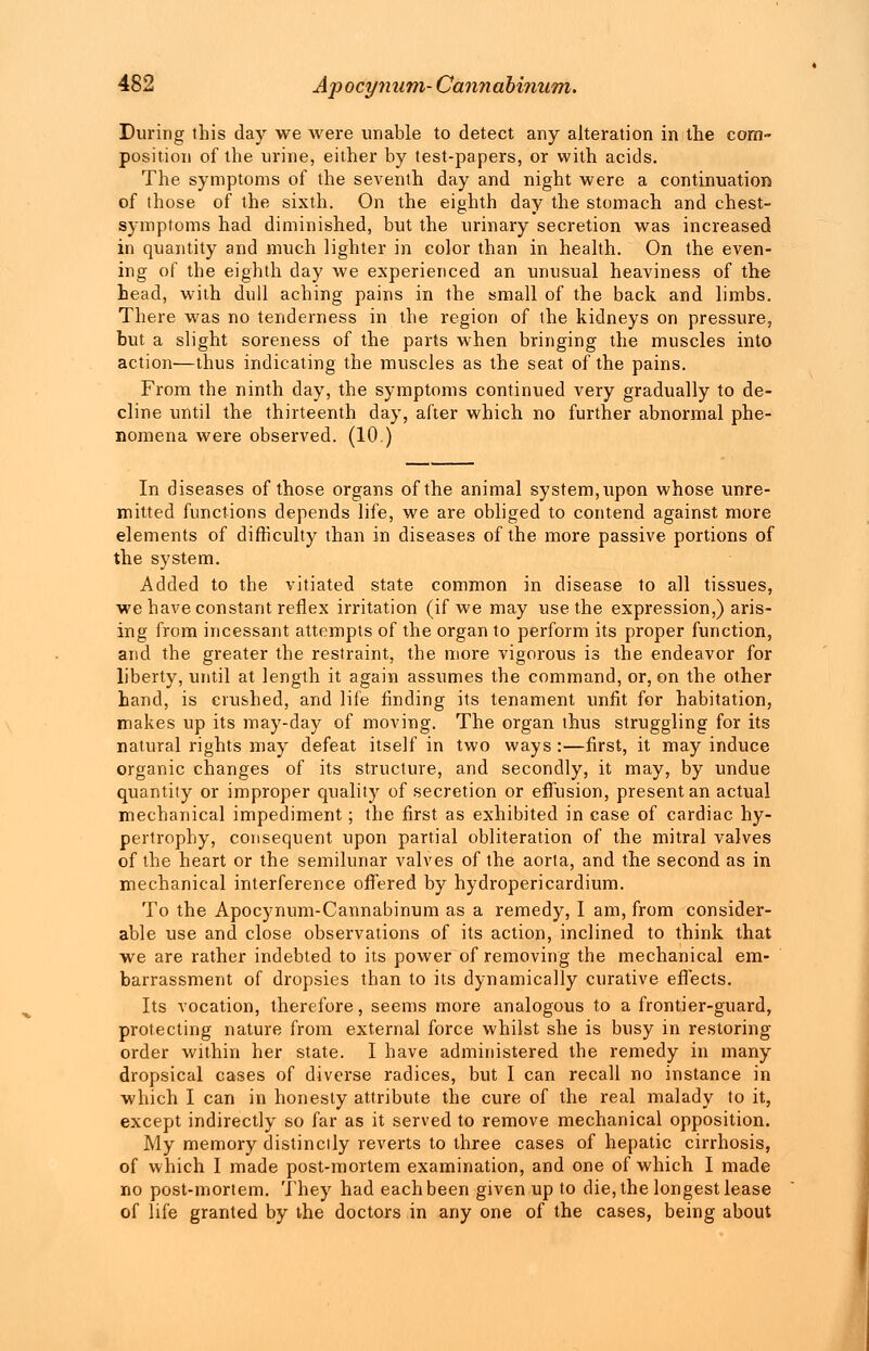 During this day we were unable to detect any alteration in the com- position of the urine, either by test-papers, or with acids. The symptoms of the seventh day and night were a continuation of those of the sixth. On the eighth day the stomach and chest- symptoms had diminished, but the urinary secretion was increased in quantity and much lighter in color than in health. On the even- ing of the eighth day we experienced an unusual heaviness of the head, with dull aching pains in the small of the back and limbs. There was no tenderness in the region of the kidneys on pressure, but a slight soreness of the parts when bringing the muscles into action—thus indicating the muscles as the seat of the pains. From the ninth day, the symptoms continued very gradually to de- cline until the thirteenth day, after which no further abnormal phe- nomena were observed. (10.) In diseases of those organs of the animal system, upon whose unre- mitted functions depends life, we are obliged to contend against more elements of difficulty than in diseases of the more passive portions of the system. Added to the vitiated state common in disease to all tissues, we have constant reflex irritation (if we may use the expression,) aris- ing from incessant attempts of the organ to perform its proper function, and the greater the restraint, the more vigorous is the endeavor for liberty, until at length it again assumes the command, or, on the other hand, is crushed, and life finding its tenament unfit for habitation, makes up its may-day of moving. The organ thus struggling for its natural rights may defeat itself in two ways :—first, it may induce organic changes of its structure, and secondly, it may, by undue quantity or improper quality of secretion or effusion, present an actual mechanical impediment; the first as exhibited in case of cardiac hy- pertrophy, consequent upon partial obliteration of the mitral valves of the heart or the semilunar valves of the aorta, and the second as in mechanical interference offered by hydropericardium. To the Apocynum-Cannabinum as a remedy, I am, from consider- able use and close observations of its action, inclined to think that we are rather indebted to its power of removing the mechanical em- barrassment of dropsies than to its dynamically curative effects. Its vocation, therefore, seems more analogous to a frontier-guard, protecting nature from external force whilst she is busy in restoring order within her state. I have administered the remedy in many dropsical cases of diverse radices, but I can recall no instance in which I can in honesty attribute the cure of the real malady to it, except indirectly so far as it served to remove mechanical opposition. My memory distinctly reverts to three cases of hepatic cirrhosis, of which I made post-mortem examination, and one of which I made no post-mortem. They had each been given up to die, the longest lease of life granted by the doctors in any one of the cases, being about