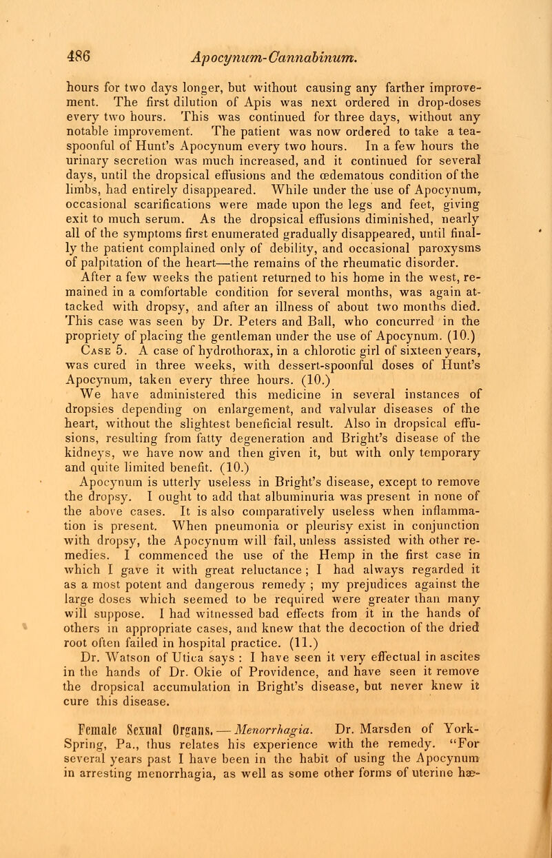 hours for two days longer, but without causing any farther improve- ment. The first dilution of Apis was next ordered in drop-doses every two hours. This was continued for three days, without any notable improvement. The patient was now ordered to take a tea- spoonful of Hunt's Apocynum every two hours. In a few hours the urinary secretion was much increased, and it continued for several days, until the dropsical effusions and the oedematous condition of the limbs, had entirely disappeared. While under the use of Apocynum, occasional scarifications were made upon the legs and feet, giving exit to much serum. As the dropsical effusions diminished, nearly all of the symptoms first enumerated gradually disappeared, until final- ly the patient complained only of debility, and occasional paroxysms of palpitation of the heart—the remains of the rheumatic disorder. After a few weeks the patient returned to his home in the west, re- mained in a comfortable condition for several months, was again at- tacked with dropsy, and after an illness of about two months died. This case was seen by Dr. Peters and Ball, who concurred in the propriety of placing the gentleman under the use of Apocynum. (10.) Case 5. A case of hydrothorax, in a chlorotic girl of sixteen years, was cured in three weeks, with dessert-spoonful doses of Hunt's Apocynum, taken every three hours. (10.) We have administered this medicine in several instances of dropsies depending on enlargement, and valvular diseases of the heart, without the slightest beneficial result. Also in dropsical effu- sions, resulting from fatty degeneration and Bright's disease of the kidneys, we have now and then given it, but with only temporary and quite limited benefit. (10.) Apocynum is utterly useless in Bright's disease, except to remove the dropsy. I ought to add that albuminuria was present in none of the above cases. It is also comparatively useless when inflamma- tion is present. When pneumonia or pleurisy exist in conjunction with dropsy, the Apocynum will fail, unless assisted with other re- medies. I commenced the use of the Hemp in the first case in which I gave it with great reluctance ; I had always regarded it as a most potent and dangerous remedy ; my prejudices against the large doses which seemed to be required were greater than many will suppose. I had witnessed bad effects from it in the hands of others in appropriate cases, and knew that the decoction of the dried root often failed in hospital practice. (11.) Dr. Watson of Utica says : I have seen it very effectual in ascites in the hands of Dr. Okie of Providence, and have seen it remove the dropsical accumulation in Bright's disease, but never knew it cure this disease. Female Sexual Organs. — Menorrhagia. Dr. Marsden of York- Spring, Pa., thus relates his experience with the remedy. For several years past I have been in the habit of using the Apocynum in arresting menorrhagia, as well as some other forms of uterine hae-