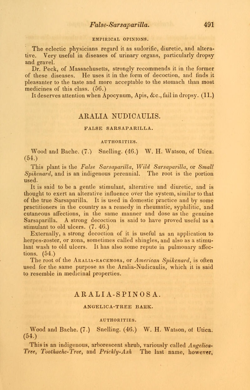 EMPIRICAL OPINIONS. The eclectic physicians regard it as sudorific, diuretic, and altera- tive. Very useful in diseases of urinary organs, particularly dropsy and gravel. Dr. Peck, of Massachusetts, strongly recommends it in the former of these diseases. He uses it in the form of decoction, and finds it pleasanter to the taste and more acceptable to the stomach than most medicines of this class. (56.) It deserves attention when Apocynum, Apis, &c, fail in dropsy. (11.) ARALIA NUDICAULIS. FALSE SARSAPARILLA. AUTHORITIES. Wood and Bache. (7.) Snelling. (46.) W. H. Watson, of Utica. (51.) This plant is the False Sarsaparilla, Wild Sarsaparilla, or Small Spikenard, and is an indigenous perennial. The root is the portion used. It is said to be a gentle stimulant, alterative and diuretic, and is thought to exert an alterative influence over the system, similar to that of the true Sarsaparilla. It is used in domestic practice and by some practitioners in the country as a remedy in rheumatic, syphilitic, and cutaneous affections, in the same manner and dose as the genuine Sarsaparilla. A strong decoction is said to have proved useful as a stimulant to old ulcers. (7. 46.) Externally, a strong decoction of it is useful as an application to herpes-zoster, or zona, sometimes called shingles, and also as a stimu- lant wash to old ulcers. It has also some repute in pulmonary affec- tions. (54.) The root of the Aralia-racemosa, or American Spikenard, is often used for the same purpose as the Aralia-Nudicaulis, which it is said to resemble in medicinal properties. ARALIA-SPINOSA. ANGELICA-TREE BARK. AUTHORITIES. Wood and Bache. (7.) Snelling. (46.) W. H. Watson, of Utica. (54.) This is an indigenous, arborescent shrub, variously called Angelica- Tree, Toothache-Tree, and Prickly-Ash The last name, however,