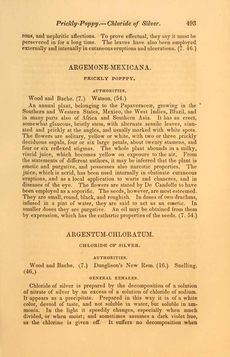 rous, and nephritic affections. To prove effectual, they say it must be persevered in for a long time. The leaves have also been employed externally and internally in cutaneous eruptions and ulcerations. (7. 46.) ARGEMONE-MEXICANA. PRICKLY POPPPY. AUTHORITIES. Wood and Bache. (7.) Watson. (54.) An annual plant, belonging to the Papaveracese, growing in the Southern and Western States, Mexico, the West Indies, Brazil, and in many parts also of Africa and Southern Asia. It has an erect, somewhat glaucous, bristly stem, with alternate sessile leaves, sinu- ated and prickly at the angles, and usually marked with white spots. The flowers are solitary, yellow or white, with two or three prickly deciduous sepals, four or six large petals, about twenty stamens, and four or six reflexed stigmas. The whole plant abounds in a milky, viscid juice, which becomes yellow on exposure to the air. From the statements of different authors, it may be inferred that the plant is emetic and purgative, and possesses also narcotic properties. The juice, which is acrid, has been used internally in obstinate cutaneous eruptions, and as a local application to warts and chancres, and in diseases of the eye. The flowers are stated by De Candolle to have been employed as a soporific. The seeds, however, are most esteemed. They are small, round, black, and roughish. In doses of two drachms, infused in a pint of water, they are said to act as an emetic. In smaller doses they are purgative. An oil may be obtained from them by expression, which has the cathartic properties of the seeds. (7. 54.) ARGENTUM-CHLORATUM. CHLORIDE OF SILVER. AUTHORITIES. Wood and Bache. (J.) Dunglison's New Rem. (16.) Snelling. (46.) GENERAL REMARKS. Chloride of silver is prepared by the decomposition of a solution of nitrate of silver by an excess of a solution of chloride of sodium. It appears as a precipitate. Prepared in this way it is of a white color, devoid of taste, and not soluble in water, but soluble in am- monia. In the light it speedily changes, especially when much divided, or when moist; and sometimes assumes a dark violet hue, as the chlorine is given off. It suffers no decomposition when