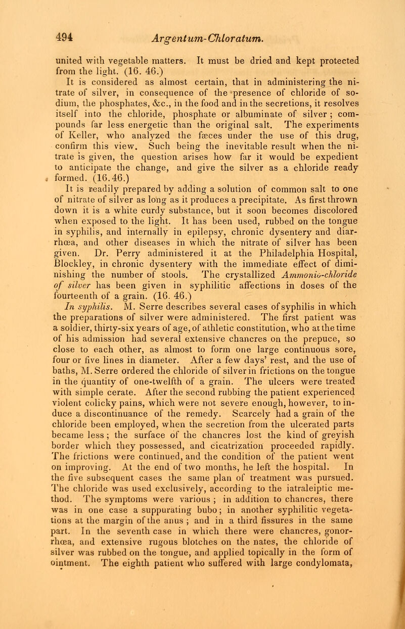 united with vegetable matters. It must be dried and kept protected from the light. (16. 46.) It is considered as almost certain, that in administering the ni- trate of silver, in consequence of the presence of chloride of so- dium, the phosphates, &c, in the food and in the secretions, it resolves itself into the chloride, phosphate or albuminate of silver ; com- pounds far less energetic than the original salt. The experiments of Keller, who analyzed the fasces under the use of this drug, confirm this view. Such being the inevitable result when the ni- trate is given, the question arises how far it would be expedient to anticipate the change, and give the silver as a chloride ready formed. (16.46.) It is readily prepared by adding a solution of common salt to one of nitrate of silver as long as it produces a precipitate. As first thrown down it is a white curdy substance, but it soon becomes discolored when exposed to the light. It has been used, rubbed on the tongue in syphilis, and internally in epilepsy, chronic dysentery and diar- rhoea, and other diseases in which the nitrate of silver has been given. Dr. Perry administered it at the Philadelphia Hospital, Blockley, in chronic dysentery with the immediate effect of dimi- nishing the number of stools. The crystallized Ammonio-chloride of silver has been given in syphilitic affections in doses of the fourteenth of a grain. (16. 46.) In syphilis. M. Serre describes several cases of syphilis in which the preparations of silver were administered. The first patient was a soldier, thirty-six years of age, of athletic constitution, who at the time of his admission had several extensive chancres on the prepuce, so close to each other, as almost to form one large continuous sore, four or five lines in diameter. After a few days' rest, and the use of baths, M. Serre ordered the chloride of silver in frictions on the tongue in the quantity of one-twelfth of a grain. The ulcers were treated with simple cerate. After the second rubbing the patient experienced violent colicky pains, which were not severe enough, however, to in- duce a discontinuance of the remedy. Scarcely had a grain of the chloride been employed, when the secretion from the ulcerated parts became less ; the surface of the chancres lost the kind of greyish border which they possessed, and cicatrization proceeded rapidly. The frictions were continued, and the condition of the patient went on improving. At the end of two months, he left the hospital. In the five subsequent cases the same plan of treatment was pursued. The chloride was used exclusively, according to the iatraleiptic me- thod. The symptoms were various ; in addition to chancres, there was in one case a suppurating bubo; in another syphilitic vegeta- tions at the margin of the anus ; and in a third fissures in the same part. In the seventh case in which there were chancres, gonor- rhoea, and extensive rugous blotches on the nates, the chloride of silver was rubbed on the tongue, and applied topically in the form of ointment. The eighth patient who suffered with large condylomata,