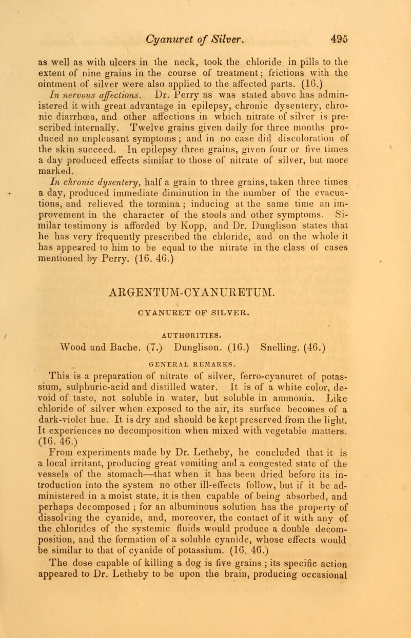 as well as with ulcers in the neck, took the chloride in pills to the extent of nine grains in the course of treatment; frictions with the ointment of silver were also applied to the affected parts. (16.) In nervous affections. Dr. Perry as was stated above has admin- istered it with great advantage in epilepsy, chronic dysentery, chro- nic diarrhoea, and other affections in which nitrate of silver is pre- scribed internally. Twelve grains given daily for three months pro- duced no unpleasant symptoms; and in no case did discoloration of the skin succeed. In epilepsy three grains, given four or five times a day produced effects similar to those of nitrate of silver, but more marked. In chronic dysentery, half a grain to three grains, taken three times a day, produced immediate diminution in the number of the evacua- tions, and relieved the tormina ; inducing at the same time an im- provement in the character of the stools and other symptoms. Si- milar testimony is afforded by Kopp, and Dr. Dunglison states that he has very frequently prescribed the chloride, and on the whole it has appeared to him to be equal to the nitrate in the class of cases mentioned by Perry. (16. 46.) ARGENTUM-CYANURETUM. CYANURET OF SILVER. AUTHORITIES. Wood and Bache. (7.) Dunglison. (16.) Snelling. (46.) GENERAL REMARKS. This is a preparation of nitrate of silver, ferro-cyanuret of potas- sium, sulphuric-acid and distilled water. It is of a white color, de- void of taste, not soluble in water, but soluble in ammonia. Like chloride of silver when exposed to the air, its surface becomes of a dark-violet hue. It is dry and should be kept preserved from the light. It experiences no decomposition when mixed with vegetable matters. (16. 46.) From experiments made by Dr. Letheby, he concluded that it is a local irritant, producing great vomiting and a congested state of the vessels of the stomach—that when it has been dried before its in- troduction into the system no other ill-effects follow, but if it be ad- ministered in a moist state, it is then capable of being absorbed, and perhaps decomposed ; for an albuminous solution has the property of dissolving the cyanide, and, moreover, the contact of it with any of the chlorides of the systemic fluids would produce a double decom- position, and the formation of a soluble cyanide, whose effects would be similar to that of cyanide of potassium. (16. 46.) The dose capable of killing a dog is five grains ; its specific action appeared to Dr. Letheby to be upon the brain, producing occasional