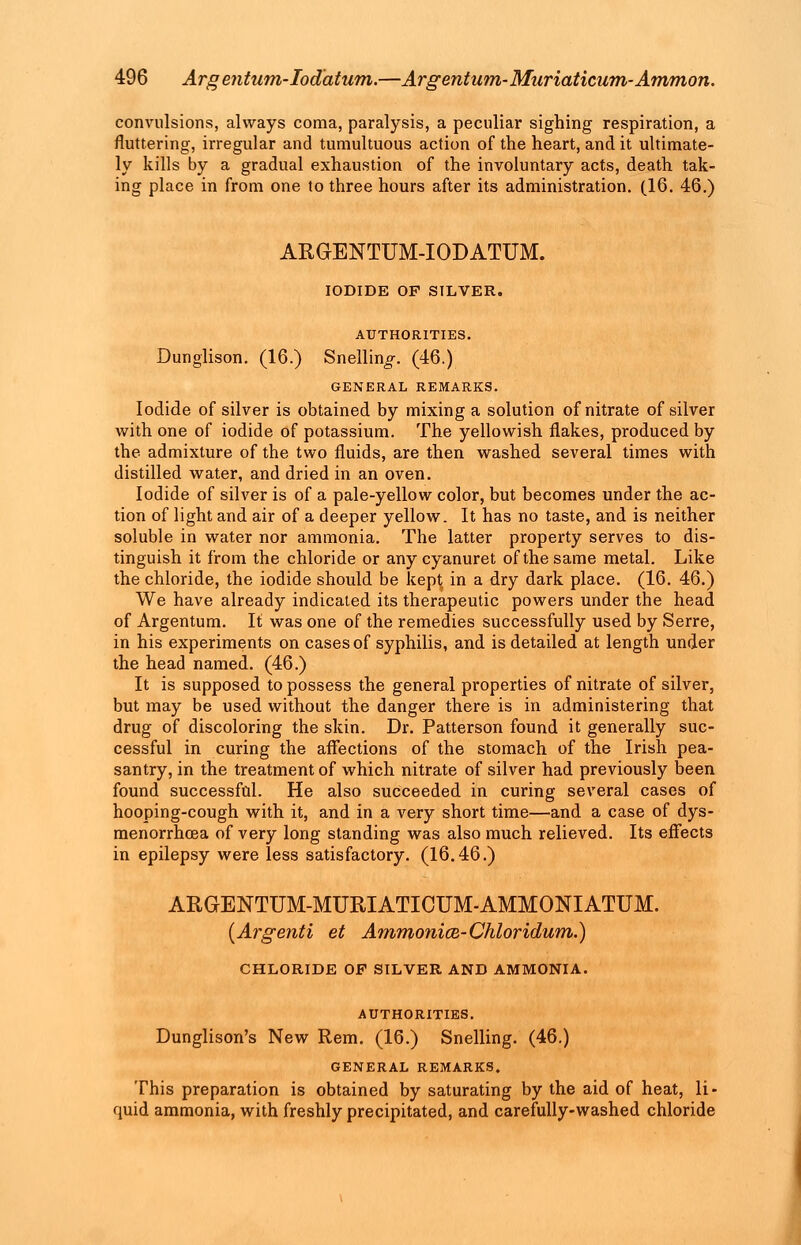 convulsions, always coma, paralysis, a peculiar sighing respiration, a fluttering, irregular and tumultuous action of the heart, and it ultimate- ly kills by a gradual exhaustion of the involuntary acts, death tak- ing place in from one to three hours after its administration. (16. 46.) AKGENTUM-IODATUM. IODIDE OF SILVER. AUTHORITIES. Dunglison. (16.) Snellin^. (46.) GENERAL REMARKS. Iodide of silver is obtained by mixing a solution of nitrate of silver with one of iodide of potassium. The yellowish flakes, produced by the admixture of the two fluids, are then washed several times with distilled water, and dried in an oven. Iodide of silver is of a pale-yellow color, but becomes under the ac- tion of light and air of a deeper yellow. It has no taste, and is neither soluble in water nor ammonia. The latter property serves to dis- tinguish it from the chloride or any cyanuret of the same metal. Like the chloride, the iodide should be kept in a dry dark place. (16. 46.) We have already indicated its therapeutic powers under the head of Argentum. It was one of the remedies successfully used by Serre, in his experiments on cases of syphilis, and is detailed at length under the head named. (46.) It is supposed to possess the general properties of nitrate of silver, but may be used without the danger there is in administering that drug of discoloring the skin. Dr. Patterson found it generally suc- cessful in curing the affections of the stomach of the Irish pea- santry, in the treatment of which nitrate of silver had previously been found successful. He also succeeded in curing several cases of hooping-cough with it, and in a very short time—and a case of dys- menorrhoea of very long standing was also much relieved. Its effects in epilepsy were less satisfactory. (16.46.) ARGENTUM-MURIATICUM-AMMONIATUM. (Argenti et Ammonice-Chloridum.) CHLORIDE OF SILVER AND AMMONIA. AUTHORITIES. Dunglison's New Rem. (16.) Snelling. (46.) GENERAL REMARKS. This preparation is obtained by saturating by the aid of heat, li- quid ammonia, with freshly precipitated, and carefully-washed chloride