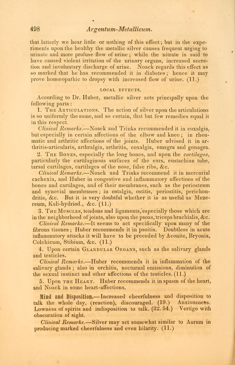 that latterly we hear little or nothing of this effect; but in the expe- riments upon the healthy the metallic silver causes frequent urging to urinate and more profuse flow of urine ; while the nitrate is said to have caused violent irritation of the urinary organs, increased secre- tion and involuntary discharge of urine. Noack regards this effect as so marked that he has recommended it in diabetes ; hence It may prove homoeopathic to dropsy with increased flow of urine. (11.) LOCAL EFFECTS. According to Dr. Huber, metallic silver acts principally upon the following parts : 1. The Articulations. The action of silver upon the articulations is so uniformly the same, and so certain, that but few remedies equal it in this respect. Clinical Remarks.—Noack and Trinks recommended it in coxalgia, but especially in certain affections of the elbow and knee ; in rheu- matic and arthritic affections of the joints. Huber advised it in ar- thritis-articularis, arthralgia, arthritis, coxalgia, omagra and gonagra. 2. The Bones, especially the long bones, and upon the cartilages, particularly the cartilaginous surfaces of the ears, eustachian tube, tarsal cartilages, cartilages of the nose, false ribs, &c. Clinical Remarks.—Noack and Trinks recommend it in mercurial cachexia, and Huber in congestive and inflammatory affections of the bones and cartilages, and of their membranes, such as the periosteum and synovial membranes ; in ostalgia, ostitis, periostitis, perichon- dritis, &c. But it is very doubtful whether it is as useful as Meze- reum, Kali-hydriod., &c. (11.) 3. The Muscles, tendons and ligaments, especially those which are in the neighborhood of joints, also upon the psoas, triceps brachialis, &c. Clinical Remarks.—It seems to act specifically upon many of the fibrous tissues ; Huber recommends it in psoitis. Doubtless in acute inflammatory attacks it will have to be preceded by Aconite, Bryonia, Colchicum, Stibium, &c. (11.) 4. Upon certain Glandular Organs, such as the salivary glands and testicles. Clinical Remarks.—Huber recommends it in inflammation of the salivary glands ; also in orchitis, nocturnal emissions, diminution of the sexual instinct and other affections of the testicles. (11.) 5. Upon the Heart. Huber recommends it in spasm of the heart, and Noack in some heart-affections. Mind and Disposition.— Increased cheerfulness and disposition to talk the whole day, (reaction), discouraged. (19.) Anxiousness. Lowness of spirits and indisposition to talk. (32. 54.) Vertigo with obscuration of sight. Clinical Remarks.—Silver may act somewhat similar to Aurum in producing marked cheerfulness and even hilarity. (11.)