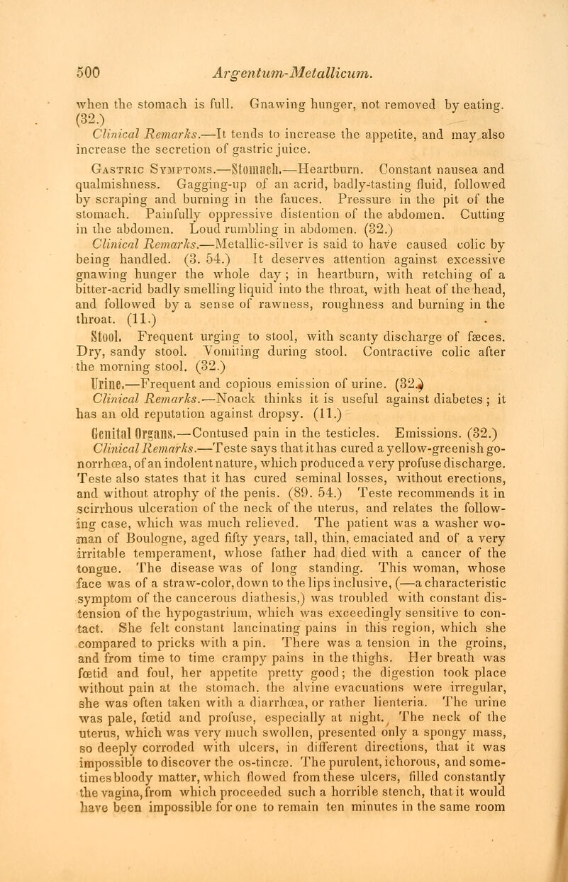 when the stomach is full. Gnawing hunger, not removed by eating. (32.) Clinical Remarks.—It tends to increase the appetite, and may also increase the secretion of gastric juice. Gastric Symptoms.—Stomach.—Heartburn. Constant nausea and qualmishness. Gagging-up of an acrid, badly-tasting fluid, followed by scraping and burning in the fauces. Pressure in the pit of the stomach. Painfully oppressive distention of the abdomen. Cutting in the abdomen. Loud rumbling in abdomen. (32.) Clinical Remarks.—Metallic-silver is said to have caused colic by being handled. (3. 54.) It deserves attention against excessive gnawing hunger the whole day ; in heartburn, with retching of a bitter-acrid badly smelling liquid into the throat, with heat of the head, and followed by a sense of rawness, roughness and burning in the throat. (11.) Stool. Frequent urging to stool, with scanty discharge of faeces. Dry, sandy stool. Vomiting during stool. Contractive colic after the morning stool. (32.) Urine.—Frequent and copious emission of urine. (32.} Clinical Remarks.-—Noack thinks it is useful against diabetes ; it has an old reputation against dropsy. (11.) Genital Organs,—Contused pain in the testicles. Emissions. (32.) Clinical Remarks.—Teste says that it has cured a yellow-greenish go- norrhoea, of an indolent nature, which produced a very profuse discharge. Teste also states that it has cured seminal losses, without erections, and without atrophy of the penis. (89. 54.) Teste recommends it in scirrhous ulceration of the neck of the uterus, and relates the follow- ing case, which was much relieved. The patient was a washer wo- man of Boulogne, aged fifty years, tall, thin, emaciated and of a very irritable temperament, whose father had died with a cancer of the tongue. The disease was of long standing. This woman, whose face was of a straw-color, down to the lips inclusive, (—a characteristic symptom of the cancerous diathesis,) was troubled with constant dis- tension of the hypogastrium, which was exceedingly sensitive to con- tact. She felt constant lancinating pains in this region, which she compared to pricks with a pin. There was a tension in the groins, and from time to time crampy pains in the thighs. Her breath was foetid and foul, her appetite pretty good; the digestion took place without pain at the stomach, the alvine evacuations were irregular, she was often taken with a diarrhoea, or rather lienteria. The urine was pale, foetid and profuse, especially at night. The neck of the uterus, which was very much swollen, presented only a spongy mass, so deeply corroded with ulcers, in different directions, that it was impossible to discover the os-tincse. The purulent, ichorous, and some- times bloody matter, which flowed from these ulcers, filled constantly the vagina,from which proceeded such a horrible stench, that it would have been impossible for one to remain ten minutes in the same room