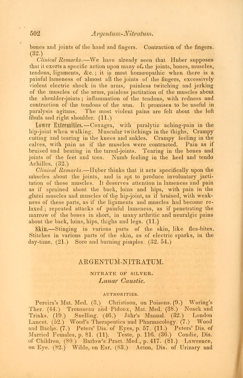 bones and joints of the hand and fingers. Contraction of the fingers. Clinical Re?narks.—We have already seen that Huber supposes that it exerts a specific action upon many of. the joints, bones, muscles, tendons, ligaments, &c.; it is most homoeopathic when there is a painful lameness of almost all the joints of the fingers, excessively violent electric shock in the arms, painless twitching and jerking of the muscles of the arms, painless jactitation of the muscles about the shoulder-joints ; inflammation of the tendons, with redness and contraction of the tendons of the arm. It promises to be useful in paralysis agitans. The most violent pains are felt about the left fibula and right shoulder. (11.) Lower Extremities.—Coxagra, with paralytic aching-pain in the hip-joint when walking. Muscular twitchings in the thighs. Crampy cutting and tearing in the knees and ankles. Crampy feeling in the calves, with pain as if the muscles were contracted. Pain as if bruised and beating in the tarsal-joints. Tearing in the bones and joints of the feet and toes. Numb feeling in the heel and tendo Achilles. (32.) Clinical Remarks.—Huber thinks that it acts specifically upon the muscles about the joints, and is apt to produce involuntary jacti- tation of these muscles. It deserves attention in lameness and pain as if sprained about the back, loins and hips, with pain in the .glutei muscles and muscles of the hip-joint, as if bruised, with weak- ness of these parts, as if the ligaments and muscles had become re- laxed ; repeated attacks of painful lameness, as if penetrating the marrow of the bones in short, in many arthritic and neuralgic pains about the back, loins, hips, thighs and legs. (11.) Skill.—Stinging in various parts of the skin, like flea-bites. Stitches in various parts of the skin, as of electric sparks, in the day-time. (21.) Sore and burning pimples. (32. 54.) AKGENTUM-NITRATUM. NITRATE OF SILVER. Lunar Caustic. AUTHORITIES. Pereira's Mat. Med. (3.) Christison, on Poisons. (9.) Waring's Ther. (44.) Trousseau and Pidoux, Mat. Med. (38.) Noack and Trinks. (19.) Snelling. (46.) Jahr's Manual. (32.) London Lancet. (52.) Wood's Therapeutics aud Pharmacology. (7.) Wood and Bache. (7.) Peters' Dis. of Eyes, p. 57. (11.) Peters' Dis. of Married Females, p. 81. (11). Teste, p. 116. (36.) Condie, Dis. of Children. (80.) Barlow's Pract. Med., p. 417. (81.) Lawrence, on Eye. (82.) Wilde, on Ear. (83.) Acton, Dis. of Urinary and
