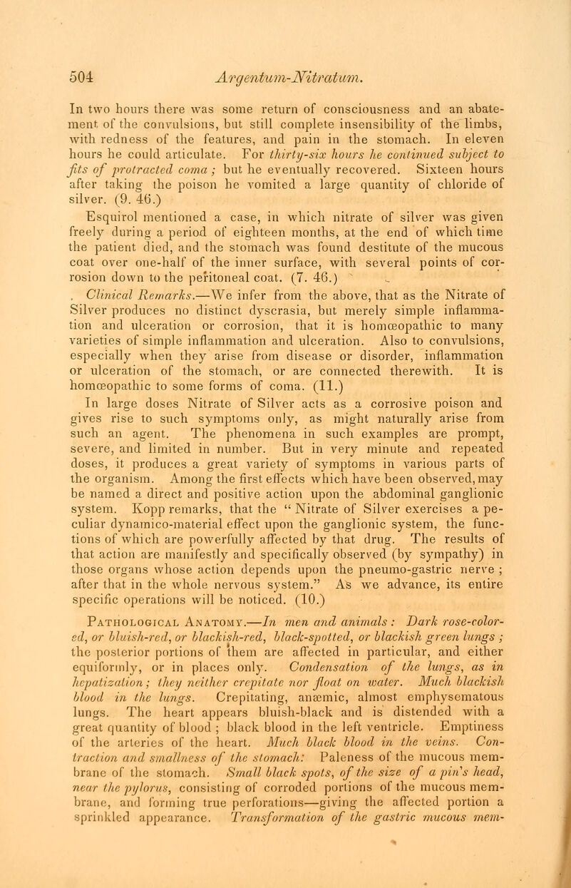 In two hours there was some return of consciousness and an abate- ment of the convulsions, but still complete insensibility of the limbs, with redness of the features, and pain in the stomach. In eleven hours he could articulate. For thirty-six hours he continued subject to Jits of protracted coma ; but he eventually recovered. Sixteen hours after taking the poison he vomited a large quantity of chloride of silver. (9. 46.) Esquirol mentioned a case, in which nitrate of silver was given freely during a period of eighteen months, at the end of which time the patient died, and the stomach was found destitute of the mucous coat over one-half of the inner surface, with several points of cor- rosion down to the peritoneal coat. (7. 46.) . Clinical Remarks.—We infer from the above, that as the Nitrate of Silver produces no distinct dyscrasia, but merely simple inflamma- tion and ulceration or corrosion, that it is homoeopathic to many varieties of simple inflammation and ulceration. Also to convulsions, especially when they arise from disease or disorder, inflammation or ulceration of the stomach, or are connected therewith. It is homoeopathic to some forms of coma. (11.) In large doses Nitrate of Silver acts as a corrosive poison and gives rise to such symptoms only, as might naturally arise from such an agent. The phenomena in such examples are prompt, severe, and limited in number. But in very minute and repeated doses, it produces a great variety of symptoms in various parts of the organism. Among the first effects which have been observed, may be named a direct and positive action upon the abdominal ganglionic system. Kopp remarks, that the  Nitrate of Silver exercises a pe- culiar dynamico-material effect upon the ganglionic system, the func- tions of which are powerfully affected by that drug. The results of that action are manifestly and specifically observed (by sympathy) in those organs whose action depends upon the pneumo-gastric nerve ; after that in the whole nervous system. As we advance, its entire specific operations will be noticed. (10.) Pathological Anatomy.—In men and animals : Dark rose-color- ed, or bluish-red, or blackish-red, black-spotted, or blackish green lungs ; the posterior portions of them are affected in particular, and either equiformly, or in places only. Condensation of the lungs, as in hepatization; they neither crepitate nor float on water. Much blackish blood in the lungs. Crepitating, anaemic, almost emphysematous lungs. The heart appears bluish-black and is distended with a great quantity of blood ; black blood in the left ventricle. Emptiness of the arteries of the heart. Much black blood in the veins. Con- traction and smallness of the stomach: Paleness of the mucous mem- brane of the stomach. Small black spots, of the size of a pin's head, near the pylorus, consisting of corroded portions of the mucous mem- brane, and forming true perforations—giving the affected portion a sprinkled appearance. Transformation of the gastric mucous mem-