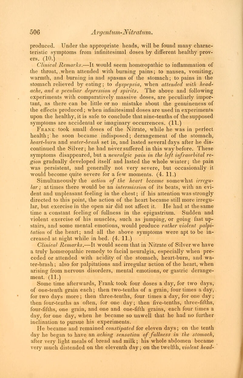 produced. Under the appropriate heads, will be found many charac- teristic symptoms from infinitesimal doses by different healthy prov- ers. (10.) Clinical Remarks.—It would seem homoeopathic to inflammation of the throat, .when attended with burning pains; to nausea, vomiting, warmth, and burning in and spasms of the stomach; to pains in the stomach relieved by eating; to dyspepsia, when attended with head- ache, and a peculiar depression of spirits. The above and following experiments with comparatively massive doses, are peculiarly impor- tant, as there can be little or no mistake about the genuineness of the effects produced ; when infinitesimal doses are used in experiments upon the healthy, it is safe to conclude that nine-tenths of the supposed symptoms are accidental or imaginary occurrences. (11.) Frank took small doses of the Nitrate, while he was in perfect health; he soon became indisposed; derangement of the stomach, heart-bum and water-brash set in, and lasted several days after he dis- continued the Silver; he had never suffered in this way before. These symptoms disappeared, but a neuralgic pain in the left infraorbital re- gion gradually developed itself and lasted the whole winter; the pain was persistent, and generally not very severe, but occasionally it would become quite severe for a few moments. (4. 11.) Simultaneously the action of the heart became somewhat irregu- lar ; at times there would be an intermission of its beats, with an evi- dent and unpleasant feeling in the chest; if his attention was strongly directed to this point, the action of the heart became still more irregu- lar, but exercise in the open air did not affect it. He had at the same time a constant feeling of fullness in the epigastrium. Sudden and violent exercise of his muscles, such as jumping, or going fast up- stairs, and some mental emotions, would produce rather violent palpi- tation of the heart; and all the above symptoms were apt to be in- creased at night while in bed. (4. 11.) Clinical Remarks.—It would seem that in Nitrate of Silver we have a truly homoeopathic remedy to facial neuralgia, especially when pre- ceded or attended with acidity of the stomach, heart-burn, and wa- ter-brash ; also for palpitations and irregular action of the heart, when arising from nervous disorders, mental emotions, or gastric derange- ment. (11.) Some time afterwards, Frank took four doses a day, for two days, of one-tenth grain each; then two-tenths of a grain, four times a day, for two days more; then three-tenths, four times a day, for one day; then four-tenths as often, for one day; then five-tenths, three-fifths, four-fifths, one grain, and one and one-fifth grains, each four times a day, for one day, when he became so unwell that he had no further inclination to pursue his experiments. He became and remained constipated for eleven days; on the tenth day he began to have an aching sensation of fullness in the stomach, after very light meals of bread and milk; his whole abdomen became very much distended on the eleventh day; on the twelfth, violent head-