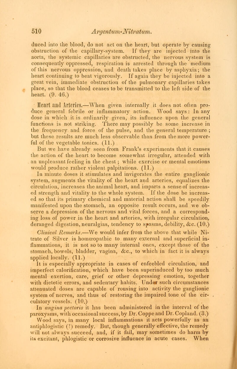 duced into the blood, do not act on the heart, but operate by causing obstruction of the capillary-system. If they are injected into the aorta, the systemic capillaries are obstructed, the nervous system is consequently oppressed, respiration is arrested through the medium of this nervous oppression, and death takes place by asphyxia; the heart continuing to beat vigorously. If again they be injected into a great vein, immediate obstruction of the pulmonary capillaries takes place, so that the blood ceases to be transmitted to the left side of the heart. (9. 46.) Heart and Arteries.—When given internally it does not often pro- duce general febrile or inflammatory action. Wood says: In any dose in which it is ordinarily given, its influence upon the general functions is not striking. There may possibly be some increase in the frequency and force of the pulse, and the general temperature ; but these results are much less observable than from the more power- ful of the vegetable tonics. (11.) But we have already seen from Frank's experiments that it causes the action of the heart to become somewhat irregular, attended with an unpleasant feeling in the chest; while exercise or mental emotions would produce rather violent palpitations. (11.) In minute doses it stimulates and invigorates the entire ganglionic system, augments the vitality of the heart and arteries, equalizes the circulation, increases the animal heart, and imparts a sense of increas- ed strength and vitality to the whole system. If the dose be increas- ed so that its primary chemical and material action shall be speedily manifested upon the stomach, an opposite result, occurs, and we ob- serve a depression of the nervous and vital forces, and a correspond- ing loss of power in the heart and arteries, with irregular circulation, deranged digestion, neuralgias, tendency to spasms, debility, &c. (10.) Clinical Remarks.—We would infer from the above that while Ni- trate of Silver is homoeopathic to many external and superficial in- flammations, it is not so to many internal ones, except those of the stomach, bowels, bladder, vagina, &c, to which in fact it is always applied locally. (11.) It is especially appropriate in cases of enfeebled circulation, and imperfect calorification, which have been superinduced by too much mental exertion, care, grief or other depressing emotion, together with dietetic errors, and sedentary habits. Under such circumstances attenuated doses are capable of rousing into activity the ganglionic system of nerves, and thus of restoring the impaired tone of the cir- culatory vessels. (10.) In angina pectoris it has been administered in the interval of the paroxysms, with occasional success, by Dr. Coppe and Dr. Copland. (3.) Wood says, in many local inflammations it acts powerfully as an antiphlogistic (?) remedy. But, though generally effective, the remedy will not always succeed, and, if it fail, may sometimes do harm by its excitant, phlogistic or corrosive influence in acute cases. When