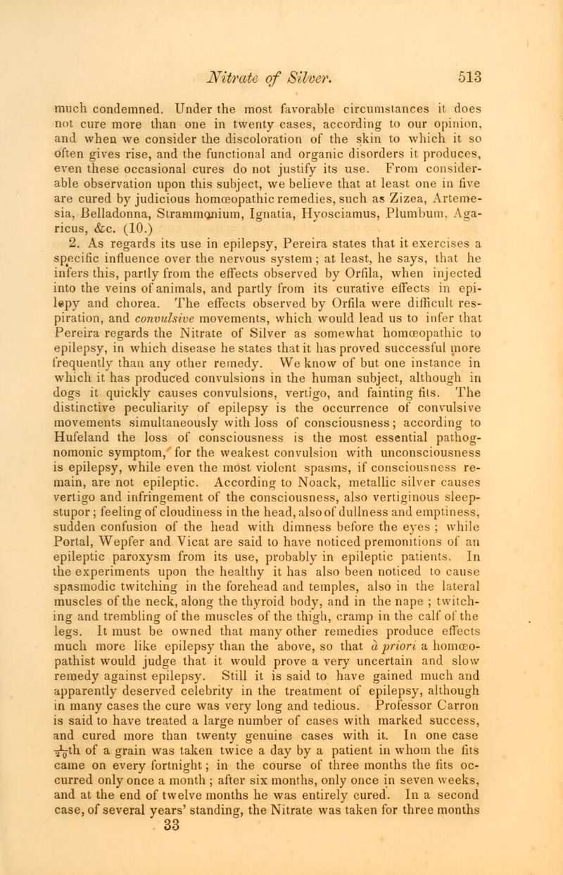 much condemned. Under the most favorable circumstances it does not cure more than one in twenty cases, according to our opinion, and when we consider the discoloration of the skin to which it so often gives rise, and the functional and organic disorders it produces, even these occasional cures do not justify its use. From consider- able observation upon this subject, we believe that at least one in five are cured by judicious homoeopathic remedies, such as Zizea, Arteme- sia, Belladonna, Strammojiium, Ignatia, Hyosciamus, Plumbum. Aga- ricus, &c. (10.) 2. As regards its use in epilepsy, Pereira states that it exercises a specific influence over the nervous system; at least, he says, that he infers this, partly from the effects observed by Orfila, when injected into the veins of animals, and partly from its curative effects in epi- lepy and chorea. The effects observed by Orfila were difficult res- piration, and convulsive movements, which would lead us to infer that Pereira regards the Nitrate of Silver as somewhat homoeopathic to epilepsy, in which disease he states that it has proved successful more frequently than any other remedy. We know of but one instance in which it has produced convulsions in the human subject, although in dogs it quickly causes convulsions, vertigo, and fainting fits. The distinctive peculiarity of epilepsy is the occurrence of convulsive movements simultaneously with loss of consciousness; according to Hufeland the loss of consciousness is the most essential pathog- nomonic symptom, for the weakest convulsion with unconsciousness is epilepsy, while even the most violent spasms, if consciousness re- main, are not epileptic. According to Noack, metallic silver causes vertigo and infringement of the consciousness, also vertiginous sleep- stupor ; feeling of cloudiness in the head, also of dullness and emptiness, sudden confusion of the head with dimness before the eyes ; while Portal, Wepfer and Vicat are said to have noticed premonitions of an epileptic paroxysm from its use, probably in epileptic patients. In the experiments upon the healthy it has also been noticed to cause spasmodic twitching in the forehead and temples, also in the lateral muscles of the neck, along the thyroid body, and in the nape ; twitch- ing and trembling of the muscles of the thigh, cramp in the calf of the legs. It must be owned that many other remedies produce effects much more like epilepsy than the above, so that a priori a homceo- pathist would judge that it would prove a very uncertain and slow remedy against epilepsy. Still it is said to have gained much and apparently deserved celebrity in the treatment of epilepsy, although in many cases the cure was very long and tedious. Professor Carron is said to have treated a large number of cases with marked success, and cured more than twenty genuine cases with it. In one case -fgth of a grain was taken twice a day by a patient in whom the fits came on every fortnight; in the course of three months the fits oc- curred only once a month ; after six months, only once in seven weeks, and at the end of twelve months he was entirely cured. In a second case, of several years' standing, the Nitrate was taken for three months 33
