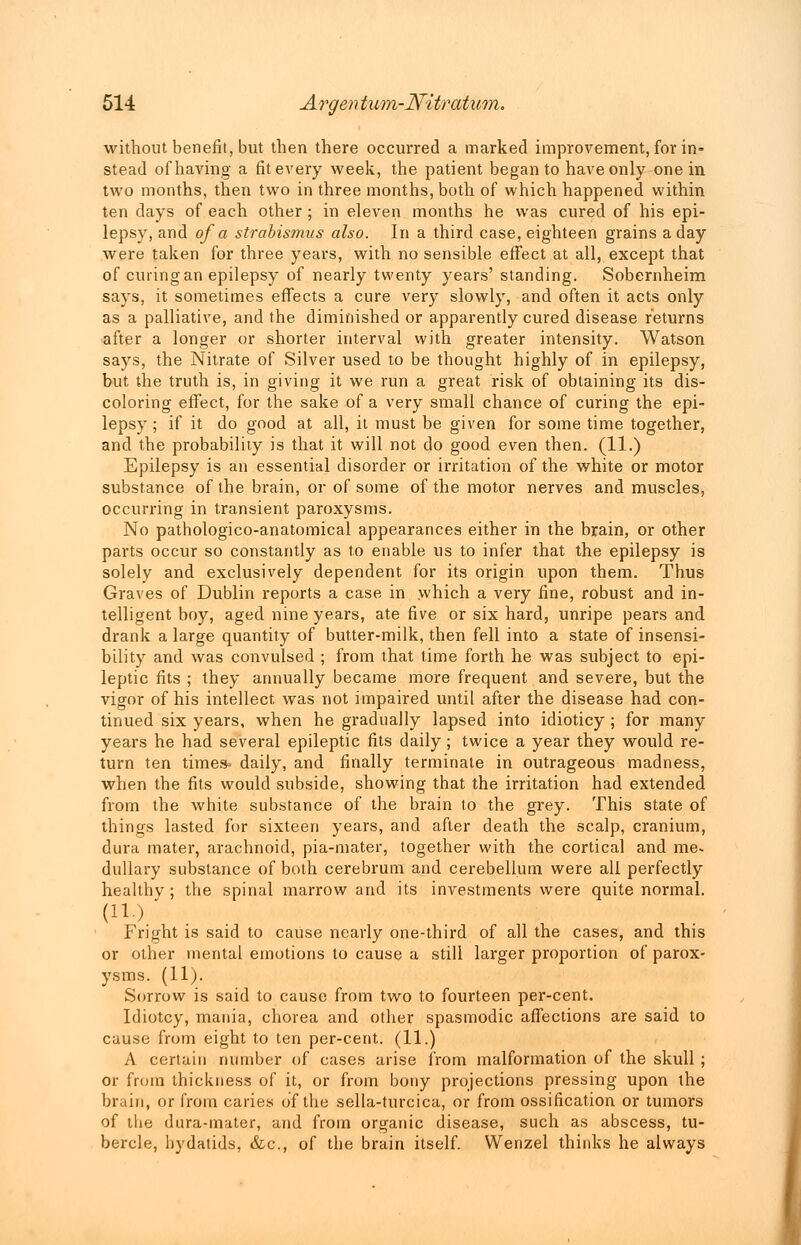 without benefit, but then there occurred a marked improvement, for in- stead of having a fit every week, the patient began to have only one in two months, then two in three months, both of which happened within ten days of each other; in eleven months he was cured of his epi- lepsy, and of a strabismus also. In a third case, eighteen grains a day were taken for three years, with no sensible effect at all, except that of curing an epilepsy of nearly twenty years' standing. Sobernheim says, it sometimes effects a cure very slowly, and often it acts only as a palliative, and the diminished or apparently cured disease returns after a longer or shorter interval with greater intensity. Watson says, the Nitrate of Silver used to be thought highly of in epilepsy, but the truth is, in giving it we run a great risk of obtaining its dis- coloring effect, for the sake of a very small chance of curing the epi- lepsy ; if it do good at all, it must be given for some time together, and the probability is that it will not do good even then. (11.) Epilepsy is an essential disorder or irritation of the white or motor substance of the brain, or of some of the motor nerves and muscles, occurring in transient paroxysms. No pathologico-anatomical appearances either in the brain, or other parts occur so constantly as to enable us to infer that the epilepsy is solely and exclusively dependent for its origin upon them. Thus Graves of Dublin reports a case in which a very fine, robust and in- telligent boy, aged nine years, ate five or six hard, unripe pears and drank a large quantity of butter-milk, then fell into a state of insensi- bility and was convulsed ; from that time forth he was subject to epi- leptic fits ; they annually became more frequent and severe, but the vigor of his intellect was not impaired until after the disease had con- tinued six years, when he gradually lapsed into idioticy ; for many years he had several epileptic fits daily; twice a year they would re- turn ten times- daily, and finally terminate in outrageous madness, when the fits would subside, showing that the irritation had extended from the white substance of the brain to the grey. This state of things lasted for sixteen years, and after death the scalp, cranium, dura mater, arachnoid, pia-mater, together with the cortical and me* dullary substance of both cerebrum and cerebellum were all perfectly healthv ; the spinal marrow and its investments were quite normal. (U-). Fright is said to cause nearly one-third of all the cases, and this or other mental emotions to cause a still larger proportion of parox- ysms. (11). Sorrow is said to cause from two to fourteen per-cent. Idiotcy, mania, chorea and other spasmodic affections are said to cause from eight to ten per-cent. (11.) A certain number of cases arise from malformation of the skull ; or from thickness of it, or from bony projections pressing upon the brain, or from caries of the sella-turcica, or from ossification or tumors of the dura-mater, and from organic disease, such as abscess, tu- bercle, hydatids, &c, of the brain itself. Wenzel thinks he always