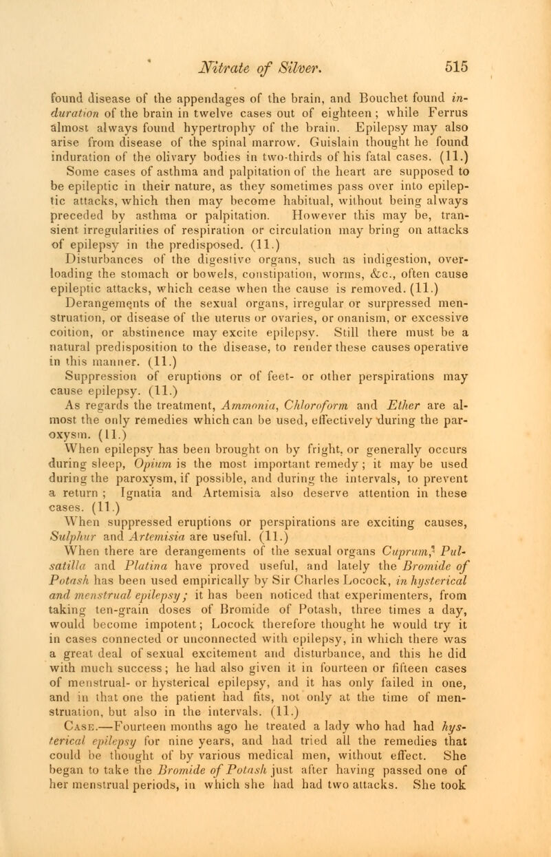 found disease of the appendages of the brain, and Bouchet found in- duration of the brain in twelve cases out of eighteen ; while Ferrus almost always found hypertrophy of the brain. Epilepsy may also arise from disease of the spinal marrow. Guislain thought he found induration of the olivary bodies in two-thirds of his fatal cases. (11.) Some cases of asthma and palpitation of the heart are supposed to be epileptic in their nature, as they sometimes pass over into epilep- tic attacks, which then may become habitual, without being always preceded by asthma or palpitation. However this may be, tran- sient, irregularities of respiration or circulation may bring on attacks of epilepsy in the predisposed. (11.) Disturbances of the digestive organs, such as indigestion, over- loading the stomach or bowels, constipation, worms, &c, often cause epileptic attacks, which cease when the cause is removed. (11.) Derangements of the sexual organs, irregular or surpressed men- struation, or disease of the uterus or ovaries, or onanism, or excessive coition, or abstinence may excite epilepsy. Still there must be a natural predisposition to the disease, to render these causes operative in this manner. (11.) Suppression of eruptions or of feet- or other perspirations may cause epilepsy. (11.) As regards the treatment, Ammonia, Chloroform and Ether are al- most the only remedies which can be used, effectively xluring the par- oxysm. (11.) When epilepsy has been brought on by fright, or generally occurs during sleep, Opium is the most, important remedy; it maybe used during the paroxysm, if possible, and during the intervals, to prevent a return ; Ignatia and Artemisia also deserve attention in these cases. (11) When suppressed eruptions or perspirations are exciting causes, Sulphur and Artemisia are useful. (11.) When there are derangements of the sexual organs Cuprum* Pul- satilla and Platina have proved useful, and lately the Bromide of Potash has been used empirically by Sir Charles Locock, in hysterical and menstrual epilepsy; it has been noticed that experimenters, from taking ten-grain doses of Bromide of Potash, three times a day, would become impotent; Locock therefore thought he would try it in cases connected or unconnected with epilepsy, in which there was a great deal of sexual excitement and disturbance, and this he did with much success; he had also given it in fourteen or fifteen cases of menstrual- or hysterical epilepsy, and it has only failed in one, and in that one the patient had fits, not only at the time of men- struation, but also in the intervals. (11.) Case.—Fourteen months ago he treated a lady who had had hys- terical epilepsy for nine years, and had tried all the remedies that could be thought of by various medical men, without effect. She began to take the Bromide of Potash just after having passed one of her menstrual periods, in which she had had two attacks. She took