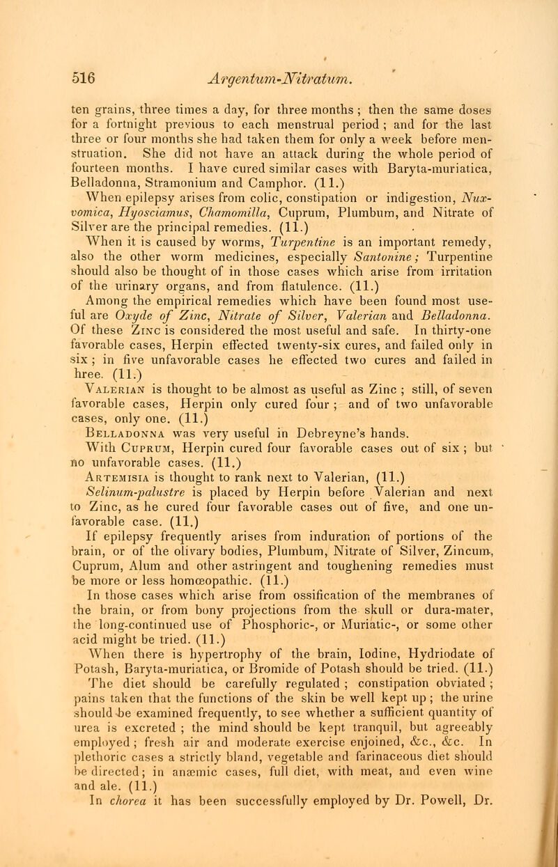 ten grains, three times a day, for three months ; then the same doses for a fortnight previous to each menstrual period ; and for the last three or four months she had taken them for only a week before men- struation. She did not have an attack during the whole period of fourteen months. I have cured similar cases with Baryta-muriatica, Belladonna, Stramonium and Camphor. (11.) When epilepsy arises from colic, constipation or indigestion, Nux- vomica, Hyosciamus, Chamomilla, Cuprum, Plumbum, and Nitrate of Silver are the principal remedies. (11.) When it is caused by worms, Turpentine is an important remedy, also the other worm medicines, especially Pantonine; Turpentine should also be thought of in those cases which arise from irritation of the urinary organs, and from flatulence. (11.) Among the empirical remedies which have been found most use- ful are Oxyde of Zinc, Nitrate of Silver, Valerian and Belladonna. Of these Zinc is considered the most useful and safe. In thirty-one favorable cases, Herpin effected twenty-six cures, and failed only in six ; in five unfavorable cases he effected two cures and failed in hree. (11.) Valerian is thought to be almost as useful as Zinc ; still, of seven favorable cases, Herpin only cured four ; and of two unfavorable cases, only one. (11.) Belladonna was very useful in Debreyne's hands. With Cuprum, Herpin cured four favorable cases out of six ; but no unfavorable cases. (11.) Artemisia is thought to rank next to Valerian, (11.) Selinum-palustre is placed by Herpin before Valerian and next to Zinc, as he cured four favorable cases out of five, and one un- favorable case. (11.) If epilepsy frequently arises from induration of portions of the brain, or of the olivary bodies, Plumbum, Nitrate of Silver, Zincum, Cuprum, Alum and other astringent and toughening remedies must be more or less homoeopathic. (11.) In those cases which arise from ossification of the membranes of the brain, or from bony projections from the skull or dura-mater, the long-continued use of Phosphoric-, or Muriatic-, or some other acid might be tried. (11.) When there is hypertrophy of the brain, Iodine, Hydriodate of Potash, Baryta-muriatica, or Bromide of Potash should be tried. (11.) The diet should be carefully regulated ; constipation obviated ; pains taken that the functions of the skin be well kept up; the urine should -be examined frequently, to see whether a sufficient quantity of urea is excreted ; the mind should be kept tranquil, but agreeably employed ; fresh air and moderate exercise enjoined, &c, &c. In plethoric cases a strictly bland, vegetable and farinaceous diet should be directed; in anaemic cases, full diet, with meat, and even wine and ale. (11.) In chorea it has been successfully employed by Dr. Powell, Dr.