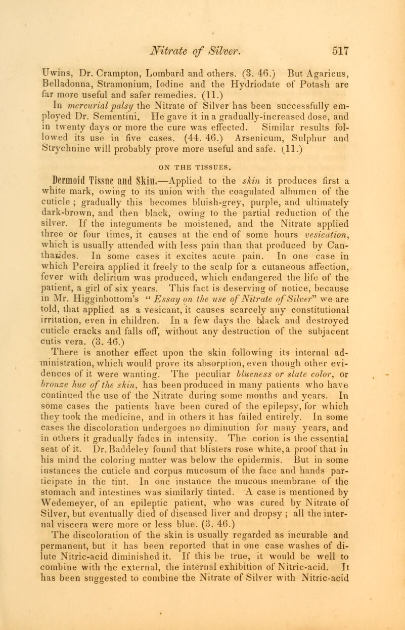 Uwins, Dr. Crampton, Lombard and others. (3. 46.) But Agaricus, Belladonna, Stramonium, Iodine and the Hydriodate of Potash are far more useful and safer remedies. (11.) In mercurial palsy the Nitrate of Silver has been successfully em- ployed Dr. Sementini. He gave it in a gradually-increased dose, and in twenty days or more the cure was effected. Similar results fol- lowed its use in five cases. (44. 46.) Arsenicum, Sulphur and Strychnine will probably prove more useful and safe. (11.) ON THE TISSUES. Dermoid Tissue and Skin.—Applied to the skin it produces first a white mark, owing to its union with the coagulated albumen of the cuticle ; gradually this becomes bluish-grey, purple, and ultimately dark-brown, and then black, owing to the partial reduction of the silver. If the integuments be moistened, and the Nitrate applied three or four times, it causes at the end of some hours vesication, which is usually attended with less pain than that produced by Can- thawdes. In some cases it excites acute pain. In one case in which Pereira applied it freely to the scalp for a cutaneous affection, fever with delirium was produced, which endangered the life of the patient, a girl of six years. This fact is deserving of notice, because in Mr. Higginbottom's  Essay on the use of Nitrate of Silver we are told, that applied as a vesicant, it causes scarcely any constitutional irritation, even in children. In a few days the black and destroyed cuticle cracks and falls off, without any destruction of the subjacent cutis vera. (3. 46.) There is another effect upon the skin following its internal ad- ministration, which would prove its absorption, even though other evi- dences of it were wanting. The peculiar blueness or slate color, or bronze hue of the skin, has been produced in many patients who have continued the use of the Nitrate during some months and years. In some cases the patients have been cured of the epilepsy, for which they took the medicine, and in others it has failed entirely. In some cases the discoloration undergoes no diminution for many years, and in others it gradually fades in intensity. The corion is the essential seat of it. Dr. Baddeley found that blisters rose white, a proof that in his mind the coloring matter was below the epidermis. But in some instances the cuticle and corpus mucosum of the face and hands par- ticipate in the tint. In one instance the mucous membrane of the stomach and intestines was similarly tinted. A case is mentioned by Wedemeyer, of an epileptic patient, who was cured by Nitrate of Silver, but eventually died of diseased liver and dropsy ; all the inter- nal viscera were more or less blue. (3. 46.) The discoloration of the skin is usually regarded as incurable and permanent, but it has been reported that in one case washes of di- lute Nitric-acid diminished it. If this be true, it would be well to combine with the external, the internal exhibition of Nitric-acid. It has been suggested to combine the Nitrate of Silver with Nitric-acid