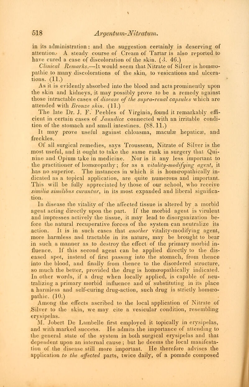 in its administration : and the suggestion certainly is deserving of attention.- A steady course of Cream of Tartar is also reported to have cured a case of discoloration of the skin. (3. 46.) Clinical Remarks.—It would seem that Nitrate of Silver is homoeo- pathic to many discolorations of the skin, to vesications and ulcera- tions. (11.) As it is evidently absorbed into the blood and acts prominently upon the skin and kidneys, it may possibly prove to be a remedy against those intractable cases of disease of the supra-renal capsules which are attended with Bronze skin. (11.) The late Dr. J. F. Peebles of Virginia, found it remarkably effi- cient in certain cases of Jaundice connected with an irritable condi- tion of the stomach and small intestines. (88.11.) It may prove useful against chloasma, maculae hepaticse, and freckles. Of all surgical remedies, says Trousseau, Nitrate of Silver is the most useful, and it ought to take the same rank in surgery that Qui- nine and Opium take in medicine. Nor is it any less important to the practitioner of homoeopathy; for as a vitality-modifying agent, it has no superior. The instances in which it is homceopathically in- dicated as a topical application, are quite numerous and important. This will be fully appreciated by those of our school, who receive similia similibus curantur, in its most expanded and liberal significa- tion. In disease the vitality of the affected tissue is altered by a morbid agent acting directly upon the part. If the morbid agent is virulent and impresses actively the tissue, it may lead to disorganization be- fore the natural recuperative forces of the system can neutralize its action. It is in such cases that another vitality-modifying agent, more harmless and tractable in its nature, may be brought to bear in such a manner as to destroy the effect of the primary morbid in- fluence. If this second agent can be applied directly to the dis- eased spot, instead of first passing into the stomach, from thence into the blood, and finally from thence to the disordered structure, so much the better, provided the drug is homceopathically indicated. In other words, if a drug when locally applied, is capable of neu- tralizing a primary morbid influence and of substituting in its place a harmless and self-curing drug-action, such drug is strictly homoeo- pathic. (10.) Among the effects ascribed to the local application of Nitrate of Silver to the skin, we may cite a vesicular condition, resembling erysipelas. M. Jobert De Lambelle first employed it topically in erysipelas, and with marked success. He admits the importance of attending to the general state of the system in both surgical erysipelas and that dependent upon an internal cause ; but he deems the local manifesta- tion of the disease still more important. He therefore advises the application to the affected parts, twice daily, of a pomade composed