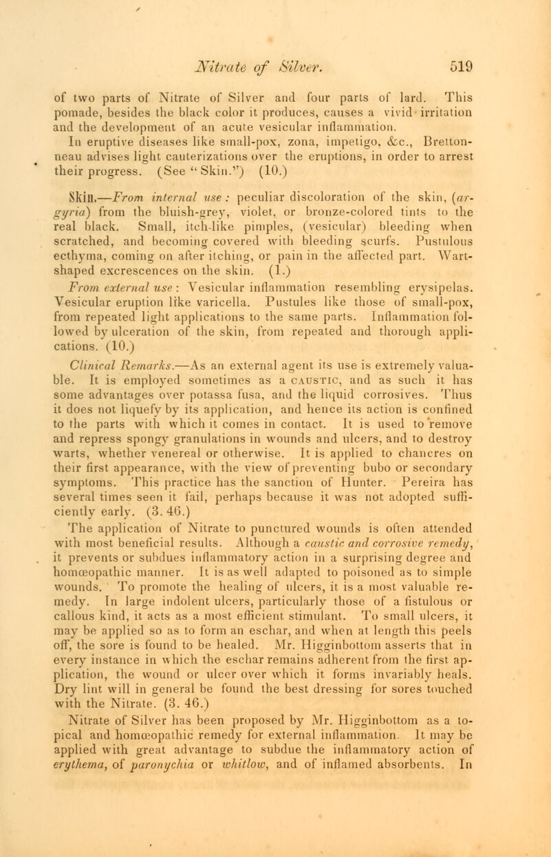 of two parts of Nitrate of Silver and four parts of lard. This pomade, besides the black color it produces, causes a vivid irritation and the development of an acute vesicular inflammation. In eruptive diseases like small-pox, zona, impetigo, &c, Bretton- neau advises light cauterizations over the eruptions, in order to arrest their progress. (See  Skin.1') (10.) Skill.—From internal use : peculiar discoloration of the skin, (ar- gyria) from the bluish-grey, violet, or bronze-colored tints to the real black. Small, itch like pimples, (vesicular) bleeding when scratched, and becoming covered with bleeding scurfs. Pustulous ecthyma, coming on after itching, or pain in the affected part. Wart- shaped excrescences on the skin. (1.) From external use : Vesicular inflammation resembling erysipelas. Vesicular eruption like varicella. Pustules like those of small-pox, from repeated light applications to the same parts. Inflammation fol- lowed by ulceration of the skin, from repeated and thorough appli- cations. (10.) Clinical Remarks.—As an external agent its use is extremely valua- ble. It is employed sometimes as a caustic, and as such it has some advantages over potassa fusa, and the liquid corrosives. Thus it does not liquefy by its application, and hence its action is confined to the parts with which it comes in contact. It is used to remove and repress spongy granulations in wounds and ulcers, and to destroy warts, whether venereal or otherwise. It is applied to chancres on their first appearance, with the view of preventing bubo or secondary symptoms. This practice has the sanction of Hunter. Pereira has several times seen it fail, perhaps because it was not adopted suffi- ciently early. (3. 46.) The application of Nitrate to punctured wounds is often attended with most beneficial results. Although a caustic and corrosive remedy, it prevents or subdues inflammatory action in a surprising degree and homoeopathic manner. It is as well adapted to poisoned as to simple wounds. To promote the healing of ulcers, it is a most valuable re- medy. In large indolent ulcers, particularly those of a fistulous or callous kind, it acts as a most efficient stimulant. To small ulcers, it may be applied so as to form an eschar, and when at length this peels off, the sore is found to be healed. Mr. Higginbottom asserts that in every instance in which the eschar remains adherent from the first, ap- plication, the wound or ulcer over which it forms invariably heals. Dry lint will in general be found the best dressing for sores touched with the Nitrate. (3. 46.) Nitrate of Silver has been proposed by Mr. Higginbottom as a to- pical and homoeopathic remedy for external inflammation. It may be applied with great advantage to subdue the inflammatory action of erythema, of paronychia or whitlow, and of inflamed absorbents. In
