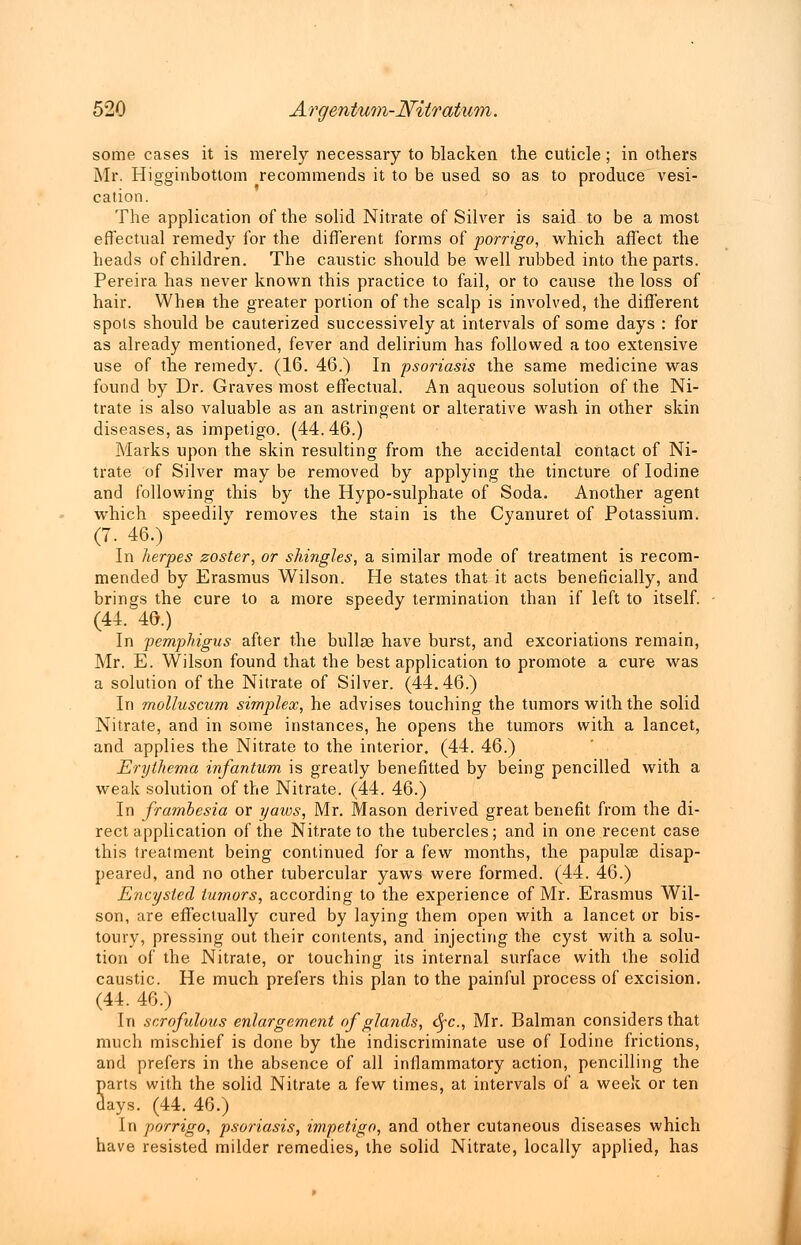 some cases it is merely necessary to blacken the cuticle; in others Mr. Higginbottom recommends it to be used so as to produce vesi- cation. The application of the solid Nitrate of Silver is said to be a most effectual remedy for the different forms of porrigo, which affect the heads of children. The caustic should be well rubbed into the parts. Pereira has never known this practice to fail, or to cause the loss of hair. When the greater portion of the scalp is involved, the different spots should be cauterized successively at intervals of some days : for as already mentioned, fever and delirium has followed a too extensive use of the remedy. (16. 46.) In psoriasis the same medicine was found by Dr. Graves most effectual. An aqueous solution of the Ni- trate is also valuable as an astringent or alterative wash in other skin diseases, as impetigo. (44.46.) Marks upon the skin resulting from the accidental contact of Ni- trate of Silver may be removed by applying the tincture of Iodine and following this by the Hypo-sulphate of Soda. Another agent which speedily removes the stain is the Cyanuret of Potassium. In herpes zoster, or shingles, a similar mode of treatment is recom- mended by Erasmus Wilson. He states that it acts beneficially, and brings the cure to a more speedy termination than if left to itself. (44. 46.) In pemphigus after the bullae have burst, and excoriations remain, Mr. E. Wilson found that the best application to promote a cure was a solution of the Nitrate of Silver. (44.46.) In molluscum simplex, he advises touching the tumors with the solid Nitrate, and in some instances, he opens the tumors with a lancet, and applies the Nitrate to the interior. (44. 46.) Erythema infantum is greatly benefitted by being pencilled with a weak solution of the Nitrate. (44. 46.) In frambesia or yaws, Mr. Mason derived great benefit from the di- rect application of the Nitrate to the tubercles; and in one recent case this treatment being continued for a (ew months, the papulae disap- peared, and no other tubercular yaws were formed. (44. 46.) Encysted tumors, according to the experience of Mr. Erasmus Wil- son, are effectually cured by laying them open with a lancet or bis- toury, pressing out their contents, and injecting the cyst with a solu- tion of the Nitrate, or touching its internal surface with the solid caustic. He much prefers this plan to the painful process of excision. (44. 46.) In scrofulous enlargement of glands, <Sfc, Mr. Balman considers that much mischief is done by the indiscriminate use of Iodine frictions, and prefers in the absence of all inflammatory action, pencilling the Sarts with the solid Nitrate a few times, at intervals of a week or ten ays. (44. 46.) In porrigo, psoriasis, impetigo, and other cutaneous diseases which have resisted milder remedies, the solid Nitrate, locally applied, has