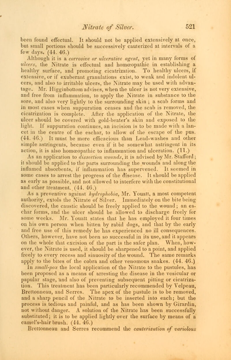 been found effectual. It should not be applied extensively at once, but small portions should be successively cauterized at intervals of a few days, (44. 46.) Although it is a corrosive or ulcerative agent, yet in many forms of ulcers, the Nitrate is effectual and homoeopathic in establishing a healthy surface, and promoting cicatrization. To healthy ulcers, if extensive, or if exuberant granulations exist, to weak and indolent ul- cers, and also to irritable ulcers, the Nitrate may be used with advan- tage. Mr. Higginbottom advises, when the ulcer is not very extensive, and free from inflammation, to apply the Nitrate in substance to the sore, and also very lightly to the surrounding skin ; a scab forms and in most cases when suppuration ceases and the scab is removed, the cicatrization is complete. After the application of the Nitrate, the ulcer should be covered with gold-beater's skin and exposed to the light. If suppuration continues, an incision is to be made with a lan- cet in the centre of the eschar, to allow of the escape of the pus. (44. 46.) It must be more efficacious than Lead-washes and other simple astringents, because even if it be somewhat astringent in its action, it is also homoeopathic to inflammation and ulceration. (11.) As an application to dissection wounds, it is advised by Mr. Stafford; it should be applied to the parts surrounding the wounds and along the inflamed absorbents, if inflammation has supervened. It seemed in some cases to arrest the progress of the disease. It should be applied as early as possible, and not allowed to interfere with the constitutional and other treatment. (44. 46.) As a preventive against hydrophobia, Mr. Youatt, a most competent authority, extols the Nitrate of Silver. Immediately on the bite being discovered, the caustic should be freely applied to the wound; an es- char forms, and the ulcer should be allowed to discharge freely for some weeks. Mr. Youatt states that he has employed it four times on his own person when bitten by rabid dogs, and that by the early and free use of this remedy he has experienced no ill consequences. Others, however, have not been so successful in its use, and it appears on the whole that excision of the part is the safer plan. When, how- ever, the Nitrate is used, it should be sharpened to a point, and applied freely to every recess and sinuosity of the wound. The same remarks apply to the bites of the cobra and other venomous snakes. (44. 46.) In small-pox the local application of the Nitrate to the pustules, has been proposed as a means of arresting the disease in the vesicular or papular stage, and also of preventing subsequent pitting or cicatriza- tion. This treatment has been particularly recommended by Velpeau, Brettonneau, and Serres. The apex of the pustule is to be removed, and a sharp pencil of the Nitrate to be inserted into each; but the process is tedious and painful, and as has been shown by Girardin, not without danger. A solution of the Nitrate has been successfully substituted; it is to be applied lightly over the surface by means of a camel's-hair brush. (44. 46.) Brettonneau and Serres recommend the cauterization of variolous