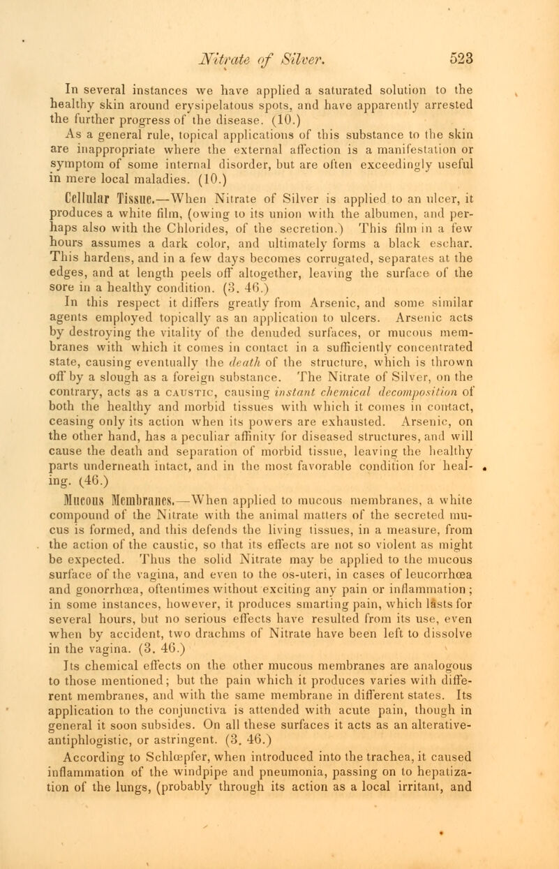 In several instances we have applied a saturated solution to the healthy skin around erysipelatous spots, and have apparently arrested the further progress of the disease. (10.) As a general rule, topical applications of this substance to the skin are inappropriate where the external affection is a manifestation or symptom of some internal disorder, but are often exceedingly useful in mere local maladies. (10.) Cellular Tissue.—When Nitrate of Silver is applied to an ulcer, it produces a white film, (owing to its union with the albumen, and per- haps also with the Chlorides, of the secretion.) This film in a few hours assumes a dark color, and ultimately forms a black eschar. This hardens, and in a few days becomes corrugated, separates at the edges, and at length peels off altogether, leaving the surface of the sore in a healthy condition. (3. 46.) In this respect it differs greatly from Arsenic, and some similar agents employed topically as an application to ulcers. Arsenic acts by destroying the vitality of the denuded surfaces, or mucous mem- branes with which it comes in contact in a sufficiently concentrated state, causing eventually the death of the structure, which is thrown off by a slough as a foreign substance. The Nitrate of Silver, on the contrary, acts as a caustic, causing instant chemical decomposition of both the healthy and morbid tissues with which it comes in contact, ceasing only its action when its powers are exhausted. Arsenic, on the other hand, has a peculiar affinity for diseased structures, and will cause the death and separation of morbid tissue, leaving the healthy parts underneath intact, and in the most favorable condition for heal- ing. (46.) MUCOUS Membranes.—When applied to mucous membranes, a white compound of the Nitrate with the animal matters of the secreted mu- cus is formed, and this defends the living tissues, in a measure, from the action of the caustic, so that its effects are not so violent as might be expected. Thus the solid Nitrate may be applied to the mucous surface of the vagina, and even to the os-uteri, in cases of leucorrhcea and gonorrhoea, oftentimes without exciting any pain or inflammation; in some instances, however, it produces smarting pain, which lasts for several hours, but no serious effects have resulted from its use, even when by accident, two drachms of Nitrate have been left to dissolve in the vagina. (3. 46.) Its chemical effects on the other mucous membranes are analogous to those mentioned; but the pain which it produces varies with diffe- rent membranes, and with the same membrane in different states. Its application to the conjunctiva is attended with acute pain, though in general it soon subsides. On all these surfaces it acts as an alterative- antiphlogistic, or astringent. (3. 46.) According to Schlcepfer, when introduced into the trachea, it caused inflammation of the windpipe and pneumonia, passing on to hepatiza- tion of the lungs, (probably through its action as a local irritant, and