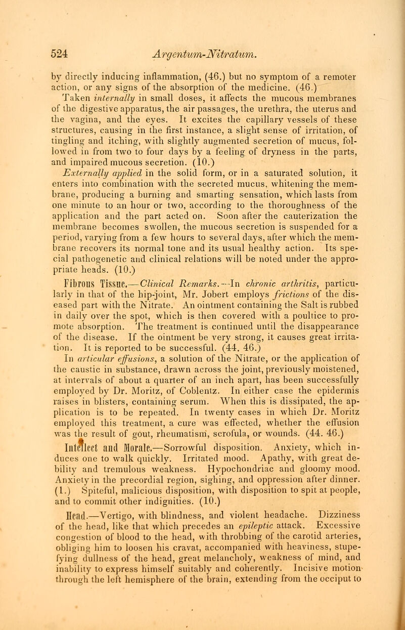 by directly inducing inflammation, (46.) but no symptom of a remoter action, or any signs of the absorption of the medicine. (46.) Taken internally in small doses, it affects the mucous membranes of the digestive apparatus, the air passages, the urethra, the uterus and the vagina, and the eyes. It excites the capillary vessels of these structures, causing in the first instance, a slight sense of irritation, of tingling and itching, with slightly augmented secretion of mucus, fol- lowed in from two to four days by a feeling of dryness in the parts, and impaired mucous secretion. (10.) Externally applied in the solid form, or in a saturated solution, it enters into combination with the secreted mucus, whitening the mem- brane, producing a burning and smarting sensation, which lasts from one minute to an hour or two, according to the thoroughness of the application and the part acted on. Soon after the cauterization the membrane becomes swollen, the mucous secretion is suspended for a period, varying from a few hours to several days, after which the mem- brane recovers its normal tone and its usual healthy action. Its spe- cial pathogenetic and clinical relations will be noted under the appro- priate heads. (10.) Fibrous Tissue.— Clinical Remarks.—In chronic arthritis, particu- larly in that of the hip-joint, Mr. Jobert employs frictions of the dis- eased part with the Nitrate. An ointment containing the Salt is rubbed in daily over the spot, which is then covered with a poultice to pro- mote absorption. The treatment is continued until the disappearance of the disease. If the ointment be very strong, it causes great irrita- tion. It is reported to be successful. (44. 46.) In articular effusions, a solution of the Nitrate, or the application of the caustic in substance, drawn across the joint, previously moistened, at intervals of about a quarter of an inch apart, has been successfully employed by Dr. Moritz, of Coblentz. In either case the epidermis raises in blisters, containing serum. When this is dissipated, the ap- plication is to be repeated. In twenty cases in which Dr. Moritz employed this treatment, a cure was effected, whether the effusion was the result of gout, rheumatism, scrofula, or wounds. (44. 46.) Intellect and Morale.—Sorrowful disposition. Anxiety, which in- duces one to walk quickly. Irritated mood. Apathy, with great de- bility and tremulous weakness. Hypochondriac and gloomy mood. Anxiety in the precordial region, sighing, and oppression after dinner. (1.) Spiteful, malicious disposition, with disposition to spit at people, and to commit other indignities. (10.) Head-—Vertigo, with blindness, and violent headache. Dizziness of the head, like that which precedes an epileptic attack. Excessive congestion of blood to the head, with throbbing of the carotid arteries, obliging him to loosen his cravat, accompanied with heaviness, stupe- fying dullness of the head, great melancholy, weakness of mind, and inability to express himself suitably and coherently. Incisive motion through the left hemisphere of the brain, extending from the occiput to
