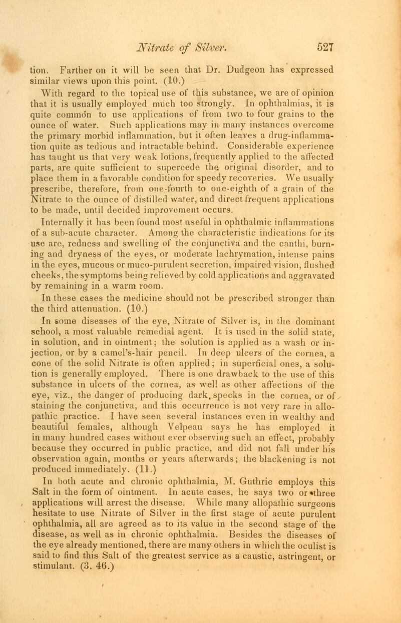 tion. Farther on it will be seen that Dr. Dudgeon has expressed similar views upon this point. (10.) With regard to the topical use of this substance, we are of opinion that it is usually employed much too strongly. In ophthalmias, it is quite common to use applications of from two to four grains to the ounce of water. Such applications may in many instances overcome the primary morbid inflammation, but it often leaves a drug-inflamma- tion quite as tedious and intractable behind. Considerable experience has taught us that very weak lotions, frequently applied to the affected parts, are quite sufficient to supercede the original disorder, and to place them in a favorable condition for speedy recoveries. We usually prescribe, therefore, from one-fourth to one-eighth of a grain of the Nitrate to the ounce of distilled water, and direct frequent applications to be made, until decided improvement occurs. Internally it has been found most useful in ophthalmic inflammations of a sub-acute character. Among the characteristic indications for its use are, redness and swelling of the conjunctiva and the canthi, burn- ing and dryness of the eyes, or moderate lachrymation, intense pains in the eyes, mucous or muco-purulent secretion, impaired vision, flushed cheeks, the symptoms being relieved by cold applications and aggravated by remaining in a warm room. In these cases the medicine should not be prescribed stronger than the third attenuation. (10.) In some diseases of the eye, Nitrate of Silver is, in the dominant school, a most valuable remedial agent. It is used in the solid state, in solution, and in ointment; the solution is applied as a wash or in- jection, or by a camel's-hair pencil. In deep ulcers of the cornea, a cone of the solid Nitrate is often applied; in superficial ones, a solu- tion is generally employed. There is one drawback to the use of this substance in ulcers of the cornea, as well as other affections of the eye, viz., the danger of producing dark, specks in the cornea, or of. staining the conjunctiva, and this occurrence is not very rare in allo- pathic practice. I have seen several instances even in wealthy and beautiful females, although Velpeau says he has employed it in many hundred cases without ever observing such an effect, probably because they occurred in public practice, and did not fall under his observation again, months or years afterwards; the blackening is not produced immediately. (11.) In both acute and chronic ophthalmia, M. Guthrie employs this Salt in the form of ointment. In acute cases, he says two or •three applications will arrest the disease. While many allopathic surgeons hesitate to use Nitrate of Silver in the first stage of acute purulent ophthalmia, all are agreed as to its value in the second stage of the disease, as well as in chronic ophthalmia. Besides the diseases of the eye already mentioned, there are many others in which the oculist is said to find this Salt of the greatest service as a caustic, astringent, or stimulant. (3. 4(5.)