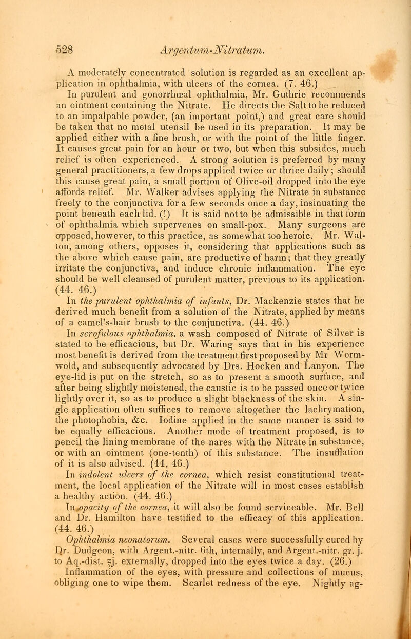 A moderately concentrated solution is regarded as an excellent ap- plication in ophthalmia, with ulcers of the cornea. (7. 46.) In purulent and gonorrheal ophthalmia, Mr. Guthrie recommends an ointment containing the Nitrate. He directs the Salt to be reduced to an impalpable powder, (an important point,) and great care should be taken that no metal utensil be used in its preparation. It may be applied either with a fine brush, or with the point of the little finger. It causes great pain for an hour or two, but when this subsides, much relief is often experienced. A strong solution is preferred by many general practitioners, a few drops applied twice or thrice daily; should this cause great pain, a small portion of Olive-oil dropped into the eye affords relief. Mr. Walker advises applying the Nitrate in substance freely to the conjunctiva for a few seconds once a day, insinuating the point beneath each lid. (!) It is said not to be admissible in that form of ophthalmia which supervenes on small-pox. Many surgeons are apposed, however, to this practice, as somewhat too heroic. Mr. Wal- ton, among others, opposes it. considering that applications such as the above which cause pain, are productive of harm ; that they greatly irritate the conjunctiva, and induce chronic inflammation. The eye should be well cleansed of purulent matter, previous to its application. (44. 46.) In the ■purulent ophthalmia of infants, Dr. Mackenzie states that he derived much benefit from a solution of the Nitrate, applied by means of a camel's-hair brush to the conjunctiva. (44. 46.) In scrofulous ophthalmia, a wash composed of Nitrate of Silver is stated to be efficacious, but Dr. Waring says that in his experience most benefit is derived from the treatment first proposed by Mr Worm- wold, and subsequently advocated by Drs. Hocken and Lanyon. The eye-lid is put on the stretch, so as to present a smooth surface, and after being slightly moistened, the caustic is to be passed once or twice lightly over it, so as to produce a slight blackness of the skin. A sin- gle application often suffices to remove altogether the lachrymation, the photophobia, &c. Iodine applied in the same manner is said to be equally efficacious. Another mode of treatment proposed, is to pencil the lining membrane of the nares with the Nitrate in substance, or with an ointment (one-tenth) of this substance. The insufflation of it is also advised. (44. 46.) In indolent ulcers of the cornea, which resist constitutional treat- ment, the local application of the Nitrate will in most cases establish a healthy action. (44. 46.) In,opacity of the cornea, it will also be found serviceable. Mr. Bell and Dr. Hamilton have testified to the efficacy of this application. (44. 46.) Ophthalmia neonatorum. Several cases were successfully cured by D,r. Dudgeon, with Argent.-nitr. 6th, internally, and Argent.-nitr. gr. j. to Aq.-dist. ^j. externally, dropped into the eyes twice a day. (26.) Inflammation of the eyes, with pressure and collections of mucus, obliging one to wipe them. Scarlet redness of the eye. Nightly ag-