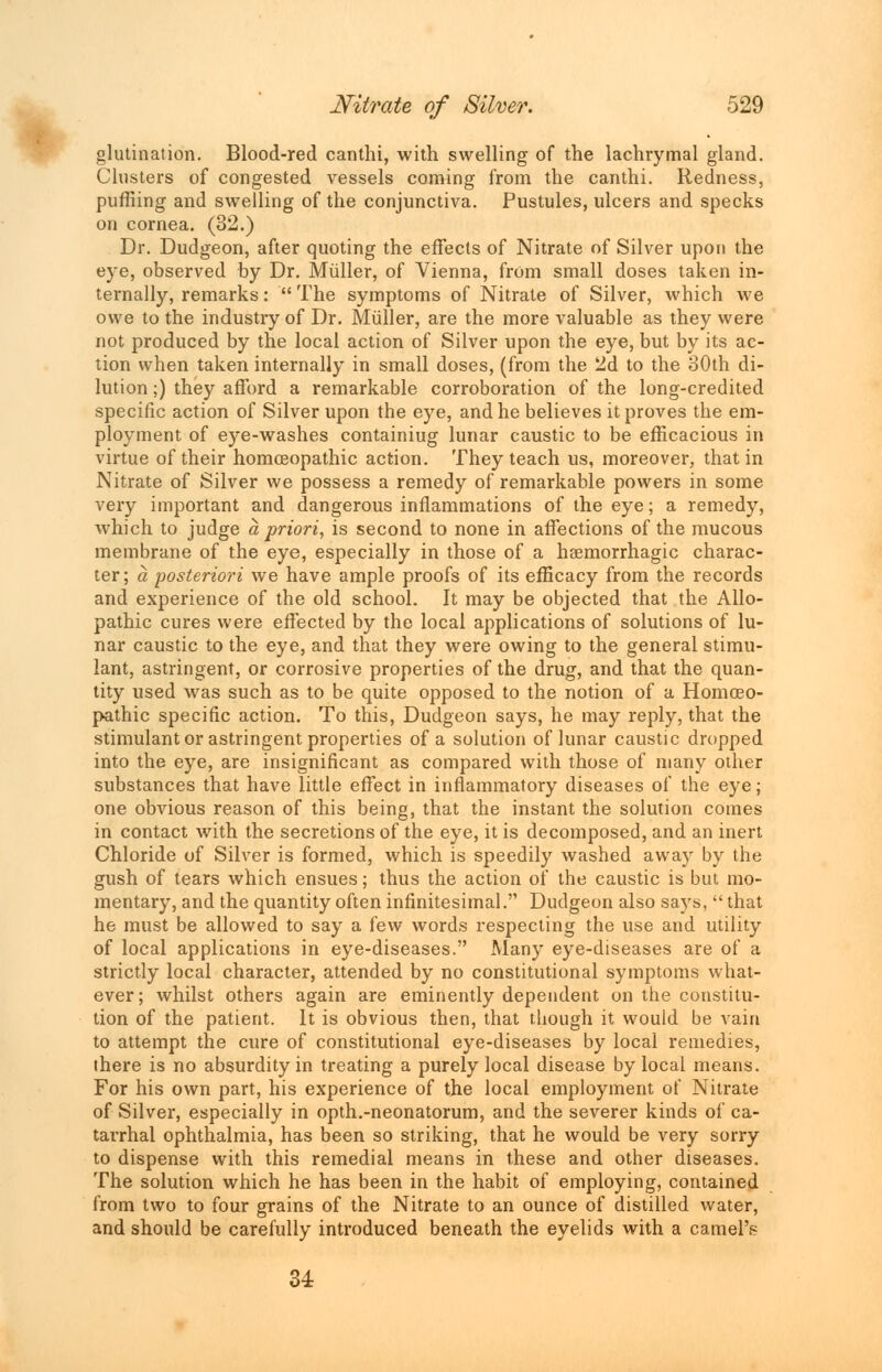 glutination. Blood-red canthi, with swelling of the lachrymal gland. Clusters of congested vessels coming from the canthi. Redness, puffiing and swelling of the conjunctiva. Pustules, ulcers and specks on cornea. (32.) Dr. Dudgeon, after quoting the effects of Nitrate of Silver upon the eye, observed by Dr. Muller, of Vienna, from small doses taken in- ternally, remarks:  The symptoms of Nitrate of Silver, which we owe to the industry of Dr. Muller, are the more valuable as they were not produced by the local action of Silver upon the eye, but by its ac- tion when taken internally in small doses, (from the 2d to the 30th di- lution ;) they afford a remarkable corroboration of the long-credited specific action of Silver upon the eye, and he believes it proves the em- ployment of eye-washes containiug lunar caustic to be efficacious in virtue of their homoeopathic action. They teach us, moreover, that in Nitrate of Silver we possess a remedy of remarkable powers in some very important and dangerous inflammations of the eye; a remedy, which to judge a priori, is second to none in affections of the mucous membrane of the eye, especially in those of a haemorrhagic charac- ter; a posteriori we have ample proofs of its efficacy from the records and experience of the old school. It may be objected that the Allo- pathic cures were effected by the local applications of solutions of lu- nar caustic to the eye, and that they were owing to the general stimu- lant, astringent, or corrosive properties of the drug, and that the quan- tity used was such as to be quite opposed to the notion of a Homoeo- pathic specific action. To this, Dudgeon says, he may reply, that the stimulant or astringent properties of a solution of lunar caustic dropped into the eye, are insignificant as compared with those of many other substances that have little effect in inflammatory diseases of the eye; one obvious reason of this being, that the instant the solution comes in contact with the secretions of the eye, it is decomposed, and an inert Chloride of Silver is formed, which is speedily washed away by the gush of tears which ensues; thus the action of the caustic is but mo- mentary, and the quantity often infinitesimal. Dudgeon also says,  that he must be allowed to say a few words respecting the use and utility of local applications in eye-diseases. Many eye-diseases are of a strictly local character, attended by no constitutional symptoms what- ever; whilst others again are eminently dependent on the constitu- tion of the patient. It is obvious then, that though it would be vain to attempt the cure of constitutional eye-diseases by local remedies, there is no absurdity in treating a purely local disease by local means. For his own part, his experience of the local employment of Nitrate of Silver, especially in opth.-neonatorum, and the severer kinds of ca- tarrhal ophthalmia, has been so striking, that he would be very sorry to dispense with this remedial means in these and other diseases. The solution which he has been in the habit of employing, contained from two to four grains of the Nitrate to an ounce of distilled water, and should be carefully introduced beneath the eyelids with a camel's 34