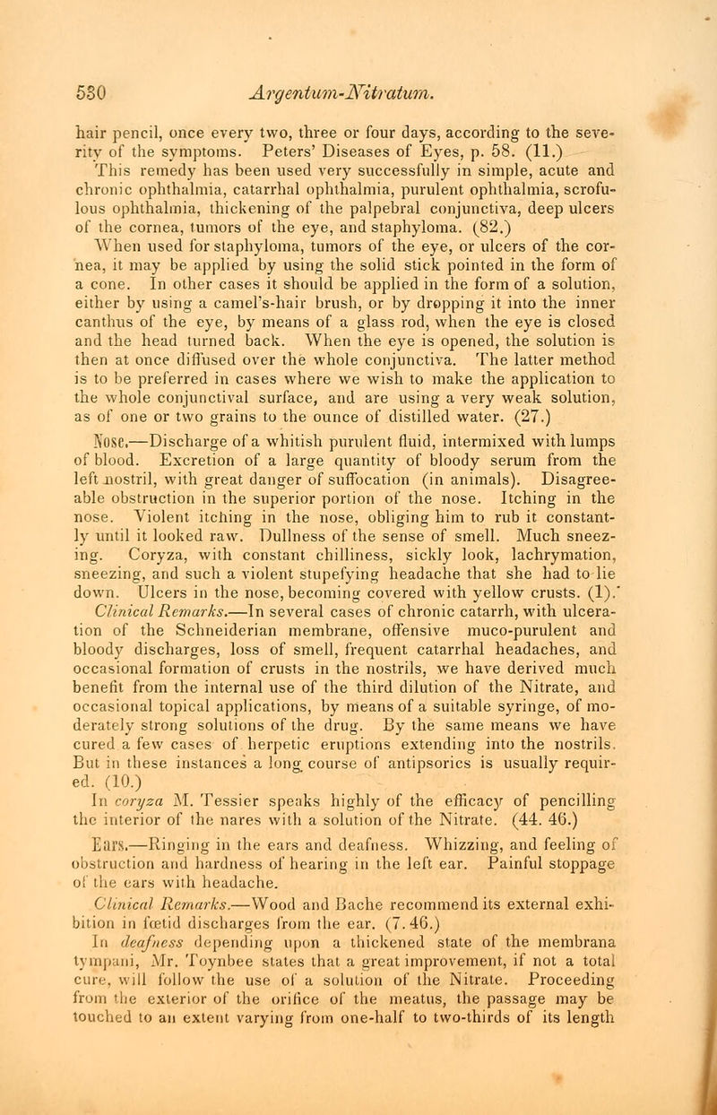 hair pencil, once every two, three or four days, according to the seve- rity of the symptoms. Peters' Diseases of Eyes, p. 58. (11.) This remedy has been used very successfully in simple, acute and chronic ophthalmia, catarrhal ophthalmia, purulent ophthalmia, scrofu- lous ophthalmia, thickening of the palpebral conjunctiva, deep ulcers of the cornea, tumors of the eye, and staphyloma. (82.) When used for staphyloma, tumors of the eye, or ulcers of the cor- nea, it may be applied by using the solid stick pointed in the form of a cone. In other cases it should be applied in the form of a solution, either by using a camel's-hair brush, or by dropping it into the inner canthus of the eye, by means of a glass rod, when the eye is closed and the head turned back. When the eye is opened, the solution is then at once diffused over the whole conjunctiva. The latter method is to be preferred in cases where we wish to make the application to the whole conjunctival surface, and are using a very weak solution, as of one or two grains to the ounce of distilled water. (27.) Nose.—Discharge of a whitish purulent fluid, intermixed with lumps of blood. Excretion of a large quantity of bloody serum from the left nostril, with great danger of suffocation (in animals). Disagree- able obstruction in the superior portion of the nose. Itching in the nose. Violent itching in the nose, obliging him to rub it constant- ly until it looked raw. Dullness of the sense of smell. Much sneez- ing. Coryza, with constant chilliness, sickly look, lachrymation, sneezing, and such a violent stupefying headache that she had to lie down. Ulcers in the nose, becoming covered with yellow crusts. (1).' Clinical Remarks.—In several cases of chronic catarrh, with ulcera- tion of the Schneiderian membrane, offensive muco-purulent and bloody discharges, loss of smell, frequent catarrhal headaches, and occasional formation of crusts in the nostrils, we have derived much benefit from the internal use of the third dilution of the Nitrate, and occasional topical applications, by means of a suitable syringe, of mo- derately strong solutions of the drug. By the same means we have cured a few cases of herpetic eruptions extending into the nostrils. But in these instances a long course of antipsorics is usually requir- ed. (10.) In coryza M. Tessier speaks highly of the efficacy of pencilling the interior of the nares with a solution of the Nitrate. (44. 46.) Ears.—Ringing in the ears and deafness. Whizzing, and feeling of obstruction and hardness of hearing in the left ear. Painful stoppage of the ears with headache. Clinical Remarks.—Wood and Bache recommend its external exhi- bition in foetid discharges from the ear. (7.46.) In deafness depending upon a thickened state of the membrana tympani, Mr. Toynbee states that a great improvement, if not a total cure, will follow the use of a solution of the Nitrate. Proceeding from the exterior of the orifice of the meatus, the passage may be touched to an extent varying from one-half to two-thirds of its length