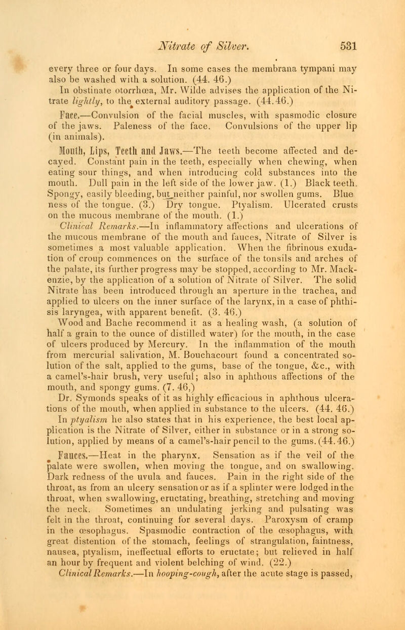 every three or four days. In some cases the membrana tympani may also be washed with a solution. (44. 46.) In obstinate otorrhoea, Mr. Wilde advises the application of the Ni- trate lightly, to the external auditory passage. (44.46.) FiU'C.—Convulsion of the facial muscles, with spasmodic closure of the jaws. Paleness of the face. Convulsions of the upper lip (in animals). Mouth, Lips, Teeth ami Jaws.—The teeth become affected and de- cayed. Constant pain in the teeth, especially when chewing, when eating sour things, and when introducing cold substances into the mouth. Dull pain in the left side of the lower jaw. (1.) Black teeth. Spongy, easily bleeding, butneither painful, nor swollen gums. Blue ness of the tongue. (3.) Dry tongue. Ptyalism. Ulcerated crusts on the mucous membrane of the mouth. (1.) Clinical Remarks.—In inflammatory affections and ulcerations of the mucous membrane of the mouth and fauces, Nitrate of Silver is sometimes a most valuable application. When the fibrinous exuda- tion of croup commences on the surface of the tonsils and arches of the palate, its further progress may be stopped, according to Mr. Mack- enzie, by the application of a solution of Nitrate of Silver. The solid Nitrate has been introduced through an aperture in the trachea, and applied to ulcers on the inner surface of the larynx, in a case of phthi- sis laryngea, with apparent benefit. (3. 46.) Wood and Bache recommend it as a healing wash, (a solution of half a grain to the ounce of distilled water) for the mouth, in the case of ulcers produced by Mercury. In the inflammation of the mouth from mercurial salivation, M. Bouchacourt found a concentrated so- lution of the salt, applied to the gums, base of the tongue, &c, with a camel's-hair brush, very useful; also in aphthous affections of the mouth, and spongy gums. (7. 46,) Dr. Symonds speaks of it as highly efficacious in aphthous ulcera- tions of the mouth, when applied in substance to the ulcers. (44. 46.) In ptyalism he also states that in his experience, the best local ap- plication is the Nitrate of Silver, either in substance or in a strong so- lution, applied by means of a camel's-hair pencil to the gums. (44.46.) Fauces.—Heat in the pharynx. Sensation as if the veil of the palate were swollen, when moving the tongue, and on swallowing. Dark redness of the uvula and fauces. Pain in the right side of the throat, as from an ulcery sensation or as if a splinter were lodged in the throat, when swallowing, eructating, breathing, stretching and moving the neck. Sometimes an undulating jerking and pulsating was felt in the throat, continuing for several days. Paroxysm of cramp in the cesophagus. Spasmodic contraction of the oesophagus, with great distention of the stomach, feelings of strangidation, faintness, nausea, ptyalism, ineffectual efforts to eructate; but relieved in half an hour by frequent and violent belching of wind. (22.) Clinical Remarks.—In hooping-cough, after the acute stage is passed,