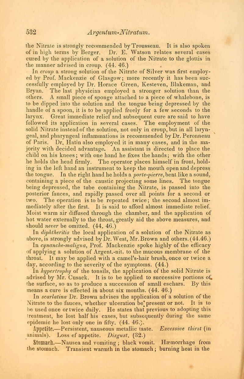 the Nitrate is strongly recommended by Trousseau. It is also spoken of in high terms by Berger. Dr. E. Watson relates several cases cured by the application of a solution of the Nitrate to the glottis in the manner advised in croup. (44. 46.) In croup a strong solution of the Nitrate of Silver was first employ- ed by Prof. Mackenzie of Glasgow; more recently it has been suc- cessfully employed by Dr. Horace Green, Kesteven, Blakeman, and Bryan. The last physician employed a stronger solution than the others. A small piece of sponge attached to a piece of whalebone, is to be dipped into the solution and the tongue being depressed by the handle of a spoon, it is to be applied freely for a few seconds to the larynx. Great immediate relief and subsequent cure are said to have followed its application in several cases. The employment of the solid Nitrate instead of the solution, not only in croup, but in all laryn- geal, and pharyngeal inflammations is recommended by Dr. Peronneau of Paris. Dr. Hatin also employed it in many cases, and in the ma- jority with decided advantage. An assistant is directed to place the child on his knees; with one hand he fixes the hands; with the other he holds the head firmly. The operator places himself in front, hold- ing in the left hand an instrument to keep the mouth open and depress the tongue. In the right hand he holds a porte-pierre,bent like a sound, containing a piece of the caustic projecting some lines. The tongue being depressed, the tube containing the Nitrate, is passed into the posterior fauces, and rapidly passed over all points for a second or two. The operation is to be repeated twice; the second almost im- mediately after the first. It is said to afford almost immediate relief. Moist warm air diffused through the chamber, and the application of hot water externally to the throat, greatly aid the above measures, and should never be omitted. (44. 46.) In diphtheritis the local application of a solution of the Nitrate as above, is strongly advised by Dr. West, Mr. Brown and others. (44.46.) In cynanche-maligna, Prof. Mackenzie spoke highly of the efficacy of applying a solution of Ai'gent.-nit. to the mucous membrane of the throat. It may be applied with a camel's-hair brush, once or twice a day, according to the severity of the symptoms. (44.) In hypertrophy of the tonsils, the application of the solid Nitrate is advised by Mr. Cusack. It is to be applied to successive portions of. the surface, so as to produce a succession of small eschars. By this means a cure is effected in about six months. (44. 46.) In scarlatina Dr. Brown advises the application of a solution of the Nitrate to the fauces, whether ulceration be] present or not. It is to be used once or twice daily. He states that previous to adopting this treatment, he lost half his cases, but subsequently during the same epidemic he lost only one in fifty. (44. 46.). Appetite.—Persistent, nauseous metallic taste. Excessive thirst (in animals). Loss ef appetite. Disgust. (32.) Stomach.—Nausea and vomiting ; black vomit. Haemorrhage from the stomach. Transient warmth in the stomach ; burning heat in the