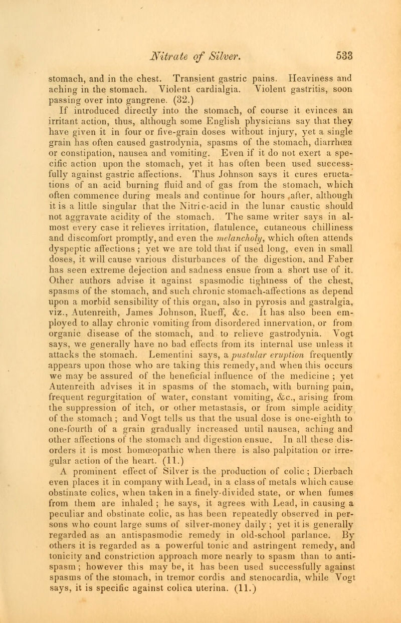 stomach, and in the chest. Transient gastric pains. Heaviness and aching in the stomach. Violent cardialgia. Violent gastritis, soon passing over into gangrene. (32.) If introduced directly into the stomach, of course it evinces an irritant action, thus, although some English physicians say that they have given it in four or five-grain doses without injury, yet a single grain has often caused gastrodynia, spasms of the stomach, diarrhoea or constipation, nausea and vomiting. Even if it do not exert a spe- cific action upon the stomach, yet it has often been used success- fully against gastric affections. Thus Johnson says it cures eructa- tions of an acid burning fluid and of gas from the stomach, which often commence during meals and continue for hours .after, although it is a little singular that the Nitric-acid in the lunar caustic should not aggravate acidity of the stomach. The same writer says in al- most every case it relieves irritation, flatulence, cutaneous chilliness and discomfort promptly, and even the melancholy, which often attends dyspeptic affections ; yet we are told that if used long, even in small doses, it will cause various disturbances of the digestion, and Faber has seen extreme dejection and sadness ensue from a short use of it. Other authors advise it against spasmodic tightness of the chest, spasms of the stomach, and such chronic stomach-affections as depend upon a morbid sensibility of this organ, also in pyrosis and gastralgia, viz., Autenreith, James Johnson, Rueff, &c. It has also been em- ployed to allay chronic vomiting from disordered innervation, or from organic disease of the stomach, and to relieve gastrodynia. Vogt says, we generally have no bad effects from its internal use unless it attacks the stomach. Lementini says, a pustular eruption frequently appears upon those who are taking this remedy, and when this occurs we may be assured of the beneficial influence of the medicine ; yet Autenreith advises it in spasms of the stomach, with burning pain, frequent regurgitation of water, constant vomiting, &c, arising from the suppression of itch, or other metastasis, or from simple acidity of the stomach ; and Vogt tells us that the usual dose is one-eighth to one-fourth of a grain gradually increased until nausea, aching and other affections of the stomach and digestion ensue. In all these dis- orders it is most homoeopathic when there is also palpitation or irre- gular action of the heart. (11.) A prominent effect of Silver is the production of colic ; Dierbach even places it in company with Lead, in a class of metals which cause obstinate colics, when taken in a finely-divided state, or when fumes from them are inhaled ; he says, it agrees with Lead, in causing a peculiar and obstinate colic, as has been repeatedly observed in per- sons who count large sums of silver-money daily; yet it is generally regarded as an antispasmodic remedy in old-school parlance. By others it is regarded as a powerful tonic and astringent remedy, and tonicity and constriction approach more nearly to spasm than to anti- spasm ; however this may be, it has been used successfully against spasms of the stomach, in tremor cordis and stenocardia, while Vogt says, it is specific against colica uterina. (11.)