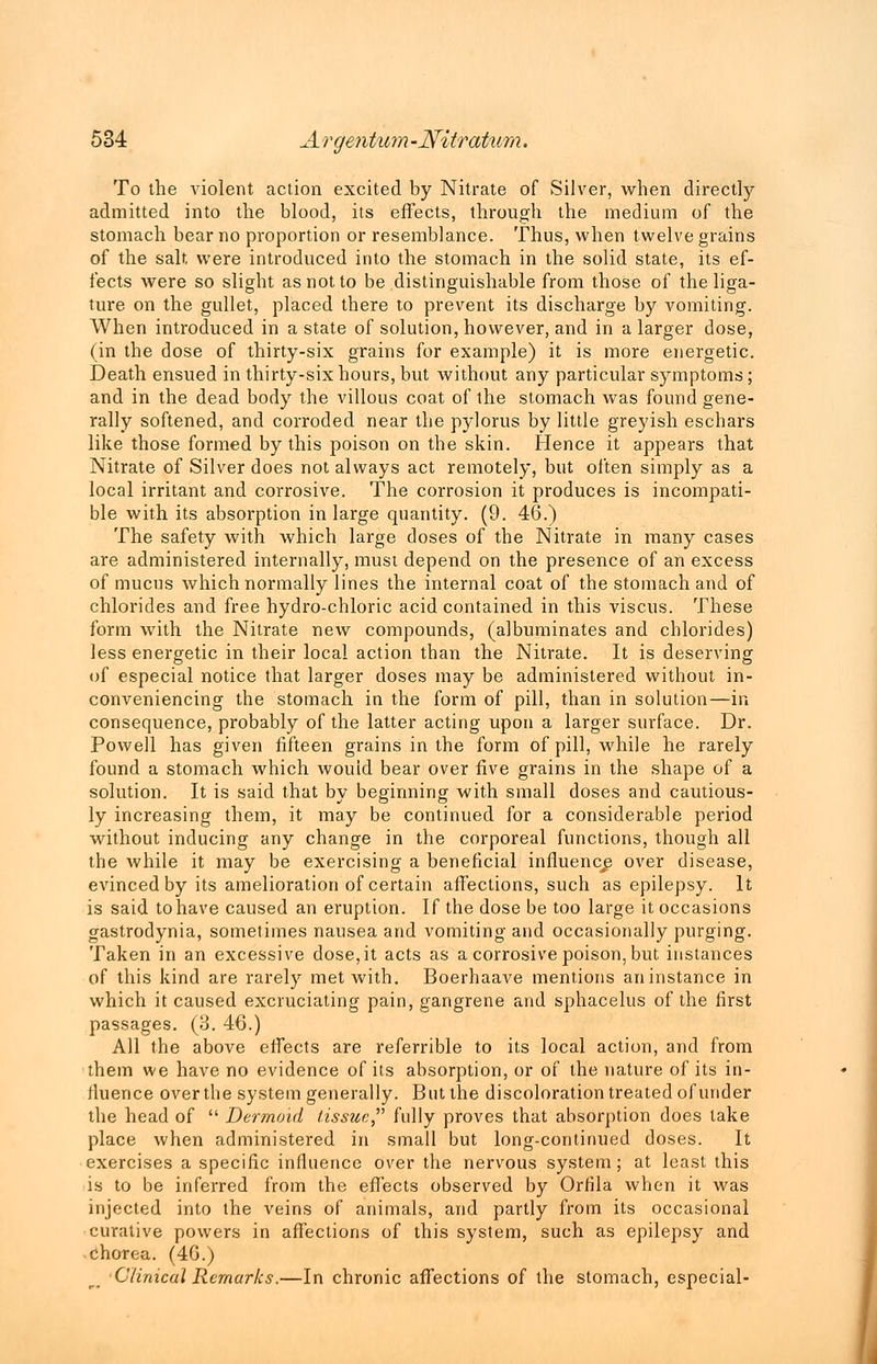To the violent action excited by Nitrate of Silver, when directly admitted into the blood, its effects, through the medium of the stomach bear no proportion or resemblance. Thus, when twelve grains of the salt, were introduced into the stomach in the solid state, its ef- fects were so slight as not to be distinguishable from those of the liga- ture on the gullet, placed there to prevent its discharge by vomiting. When introduced in a state of solution, however, and in a larger dose, (in the dose of thirty-six grains for example) it is more energetic. Death ensued in thirty-six hours, but without any particular symptoms; and in the dead body the villous coat of the stomach was found gene- rally softened, and corroded near the pylorus by little greyish eschars like those formed by this poison on the skin. Hence it appears that Nitrate of Silver does not always act remotely, but often simply as a local irritant and corrosive. The corrosion it produces is incompati- ble with its absorption in large quantity. (9. 46.) The safety with which large doses of the Nitrate in many cases are administered internally, must depend on the presence of an excess of mucus which normally lines the internal coat of the stomach and of chlorides and free hydro-chloric acid contained in this viscus. These form with the Nitrate new compounds, (albuminates and chlorides) less energetic in their local action than the Nitrate. It is deserving of especial notice that larger doses may be administered without in- conveniencing the stomach in the form of pill, than in solution—in consequence, probably of the latter acting upon a larger surface. Dr. Powell has given fifteen grains in the form of pill, while he rarely found a stomach which would bear over five grains in the shape of a solution. It is said that by beginning with small doses and cautious- ly increasing them, it may be continued for a considerable period without inducing any change in the corporeal functions, though all the while it may be exercising a beneficial influence over disease, evinced by its amelioration of certain affections, such as epilepsy. It is said to have caused an eruption. If the dose be too large it occasions gastrodynia, sometimes nausea and vomiting and occasionally purging. Taken in an excessive dose,it acts as a corrosive poison, but instances of this kind are rarely met with. Boerhaave mentions aninstance in which it caused excruciating pain, gangrene and sphacelus of the first passages. (3. 46.) All the above effects are referrible to its local action, and from them we have no evidence of its absorption, or of the nature of its in- fluence over the system generally. But the discoloration treated of under the head of  Dermoid /issue, fully proves that absorption does lake place when administered in small but long-continued doses. It exercises a specific influence over the nervous system; at least this is to be inferred from the effects observed by Orfila when it was injected into the veins of animals, and partly from its occasional curative powers in affections of this system, such as epilepsy and chorea. (46.) Clinical Remarks.—In chronic affections of the stomach, especial-