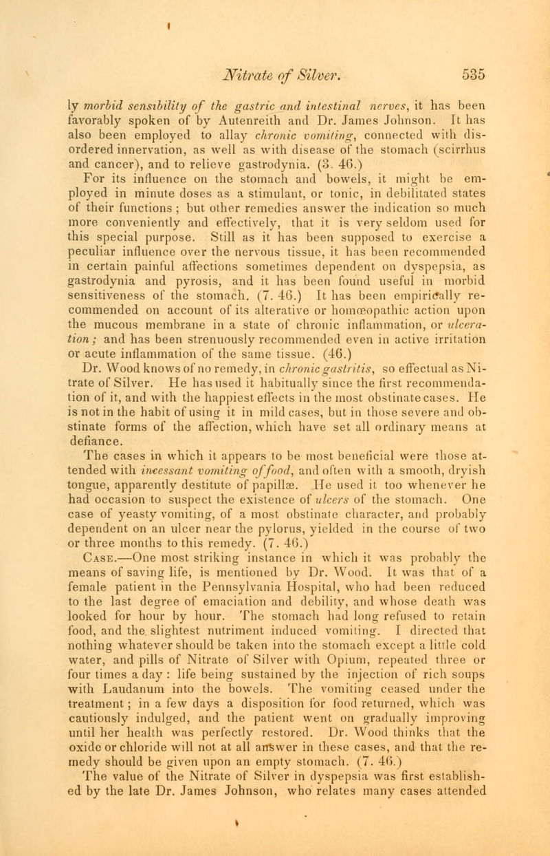 ly morbid sensibility of the gastric and intestinal nerves, it has been favorably spoken of by Autenreith and Dr. James Johnson. It has also been employed to allay chronic vomiting, connected with dis- ordered innervation, as well as with disease of the stomach (scirrhus and cancer), and to relieve gastrodynia. (3. 46.) For its influence on the stomach and bowels, it might be em- ployed in minute doses as a stimulant, or tonic, in debilitated states of their functions ; but other remedies answer the indication so much more conveniently and effectively, that it is very seldom used for this special purpose. Still as it has been supposed to exercise a peculiar influence over the nervous tissue, it has been recommended in certain painful affections sometimes dependent on dyspepsia, as gastrodynia and pyrosis, and it has been found useful in morbid sensitiveness of the stomach. (7. 46.) It has been empirically re- commended on account of its alterative or homoeopathic action upon the mucous membrane in a state of chronic inflammation, or ulcera- tion ; and has been strenuously recommended even in active irritation or acute inflammation of the same tissue. (46.) Dr. Wood knows of no remedy, in chronic gastritis, so effectual as Ni- trate of Silver. He has used it habitually since the first recommenda- tion of it, and with the happiest effects in the most obstinate cases. He is not in the habit of using it in mild cases, but in those severe and ob- stinate forms of the affection, which have set all ordinary means at defiance. The cases in which it appears to be most beneficial were those at- tended with incessant vomiting of food, and often with a smooth, dryish tongue, apparently destitute of papillae. He used it too whenever he had occasion to suspect the existence of ulcers of the stomach. One case of yeasty vomiting, of a most obstinate character, and probably dependent on an ulcer near the pylorus, yielded in the course of two or three months to this remedy. (7. 46.) Case.—One most striking instance in which it was probably the means of saving life, is mentioned by Dr. Wood. It was that of a female patient in the Pennsylvania Hospital, who had been reduced to the last degree of emaciation and debility, and whose death was looked for hour by hour. The stomach had long refused to retain food, and the slightest nutriment induced vomiting. I directed that nothing whatever should be taken into the stomach except a little cold water, and pills of Nitrate of Silver with Opium, repeated three or four times a day : life being sustained by the injection of rich soups with Laudanum into the bowels. The vomiting ceased under the treatment ; in a few days a disposition for food returned, which was cautiously indulged, and the patient went on gradually improving until her health was perfectly restored. Dr. Wood thinks that the oxide or chloride will not at all answer in these cases, and that the re- medy should be given upon an empty stomach. (7. 46.) The value of the Nitrate of Silver in dyspepsia was first establish- ed by the late Dr. James Johnson, who relates many cases attended