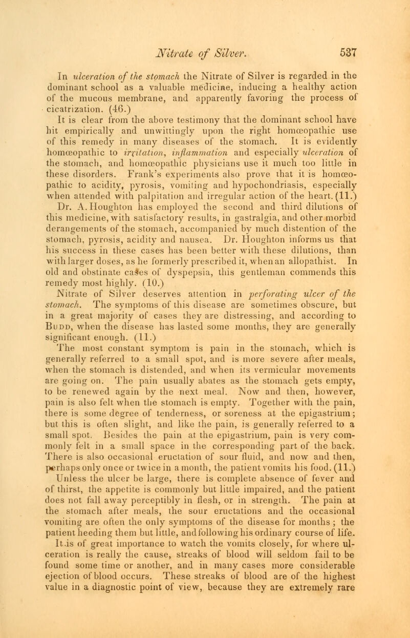 In ulceration of the stomach the Nitrate of Silver is regarded in the dominant school as a valuable medicine, inducing a healthy action of the mucous membrane, and apparently favoring the process of cicatrization. (46.) It is clear from the above testimony that the dominant school have hit empirically and unwittingly upon the right homoeopathic use of this remedy in many diseases of the stomach. It is evidently homoeopathic to irritation, inflammation and especially ulceration of the stomach, and homoeopathic physicians use it much too little in these disorders. Frank's experiments also prove that it is homoeo- pathic to acidity, pyrosis, vomiting and hypochondriasis, especially when attended with palpitation and irregular action of the heart. (11.) Dr. A.Houghton has employed the second and third dilutions of this medicine, with satisfactory results, in gastralgia, and other morbid derangements of the stomach, accompanied by much distention of the stomach, pyrosis, acidity and nausea. Dr. Houghton informs us that his success in these cases has been better with these dilutions, than with larger doses, as he formerly prescribed it, when an allopathist. In old and obstinate cashes of dyspepsia, this gentleman commends this remedy most highly. (10.) Nitrate of Silver deserves attention in perforating ulcer of the stomach. The symptoms of this disease are sometimes obscure, but in a great majority of cases they are distressing, and according to Budd, when the disease has lasted some months, they are generally significant enough. (11.) The most constant symptom is pain in the stomach, which is generally referred to a small spot, and is more severe after meals, when the stomach is distended, and when its vermicular movements are going on. The pain usually abates as the stomach gets empty, to be renewed again by the next meal. Now and then, however, pain is also felt when the stomach is empty. Together with the pain, there is some degree of tenderness, or soreness at the epigastrium; but this is often slight, and like the pain, is generally referred to a small spot. Besides the pain at the epigastrium, pain is very com- monly felt in a small space in the corresponding part of the back. There is also occasional eructation of sour fluid, and now and then, perhaps only once or twice in a month, the patient vomits his food. (11.) Unless the ulcer be large, there is complete absence of fever and of thirst, the appetite is commonly but little impaired, and the patient does not fall away perceptibly in flesh, or in strength. The pain at the stomach after meals, the sour eructations and the occasional vomiting are often the only symptoms of the disease for months ; the patient heeding them but little, and following his ordinary course of life. It.is of great importance to watch the vomits closely, for where ul- ceration is really the cause, streaks of blood will seldom fail to be found some time or another, and in many cases more considerable ejection of blood occurs. These streaks of blood are of the highest value in a diagnostic point of view, because they are extremely rare