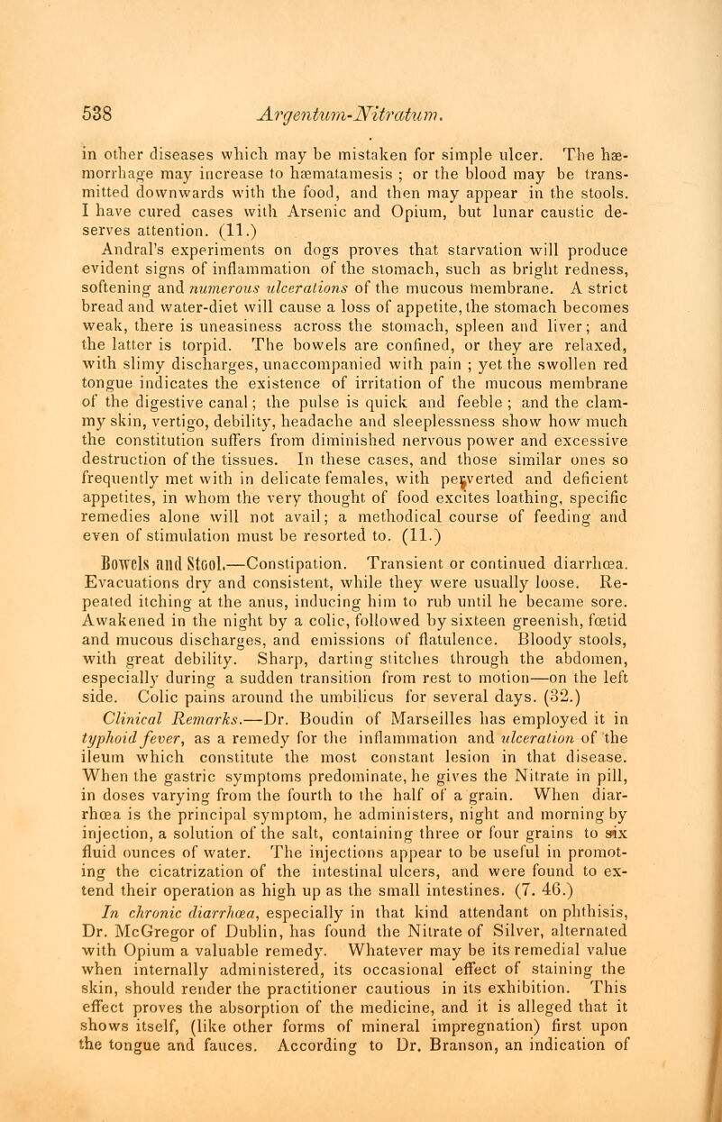 in other diseases which may be mistaken for simple ulcer. The hae- morrhage may increase to haematamesis ; or the blood may be trans- mitted downwards with the food, and then may appear in the stools. I have cured cases with Arsenic and Opium, but lunar caustic de- serves attention. (11.) Andral's experiments on dogs proves that starvation will produce evident signs of inflammation of the stomach, such as bright redness, softening and numerous ulcerations of the mucous membrane. A strict bread and water-diet will cause a loss of appetite, the stomach becomes weak, there is uneasiness across the stomach, spleen and liver; and the latter is torpid. The bowels are confined, or they are relaxed, with slimy discharges, unaccompanied with pain ; yet the swollen red tongue indicates the existence of irritation of the mucous membrane of the digestive canal; the pulse is quick and feeble ; and the clam- my skin, vertigo, debility, headache and sleeplessness show how much the constitution suffers from diminished nervous power and excessive destruction of the tissues. In these cases, and those similar ones so frequently met with in delicate females, with perverted and deficient appetites, in whom the very thought of food excites loathing, specific remedies alone will not avail; a methodical course of feeding and even of stimulation must be resorted to. (11.) Bowels find Stool.—Constipation. Transient or continued diarrhoea. Evacuations dry and consistent, while they were usually loose. Re- peated itching at the anus, inducing him to rub until he became sore. Awakened in the night by a colic, followed by sixteen greenish, foetid and mucous discharges, and emissions of flatulence. Bloody stools, with great debility. Sharp, darting stitches through the abdomen, especially during a sudden transition from rest to motion—on the left side. Colic pains around the umbilicus for several days. (32.) Clinical Remarks.—Dr. Boudin of Marseilles has employed it in typhoid fever, as a remedy for the inflammation and ulceration of the ileum which constitute the most constant lesion in that disease. When the gastric symptoms predominate, he gives the Nitrate in pill, in doses varying from the fourth to the half of a grain. When diar- rhoea is the principal symptom, he administers, night and morning by injection, a solution of the salt, containing three or four grains to six fluid ounces of water. The injections appear to be useful in promot- ing the cicatrization of the intestinal ulcers, and were found to ex- tend their operation as high up as the small intestines. (7. 46.) In chronic diarrhoea, especially in that kind attendant on phthisis, Dr. McGregor of Dublin, has found the Nitrate of Silver, alternated with Opium a valuable remedy. Whatever may be its remedial value when internally administered, its occasional effect of staining the skin, should render the practitioner cautious in its exhibition. This effect proves the absorption of the medicine, and it is alleged that it shows itself, (like other forms of mineral impregnation) first upon the tongue and fauces. According to Dr. Branson, an indication of