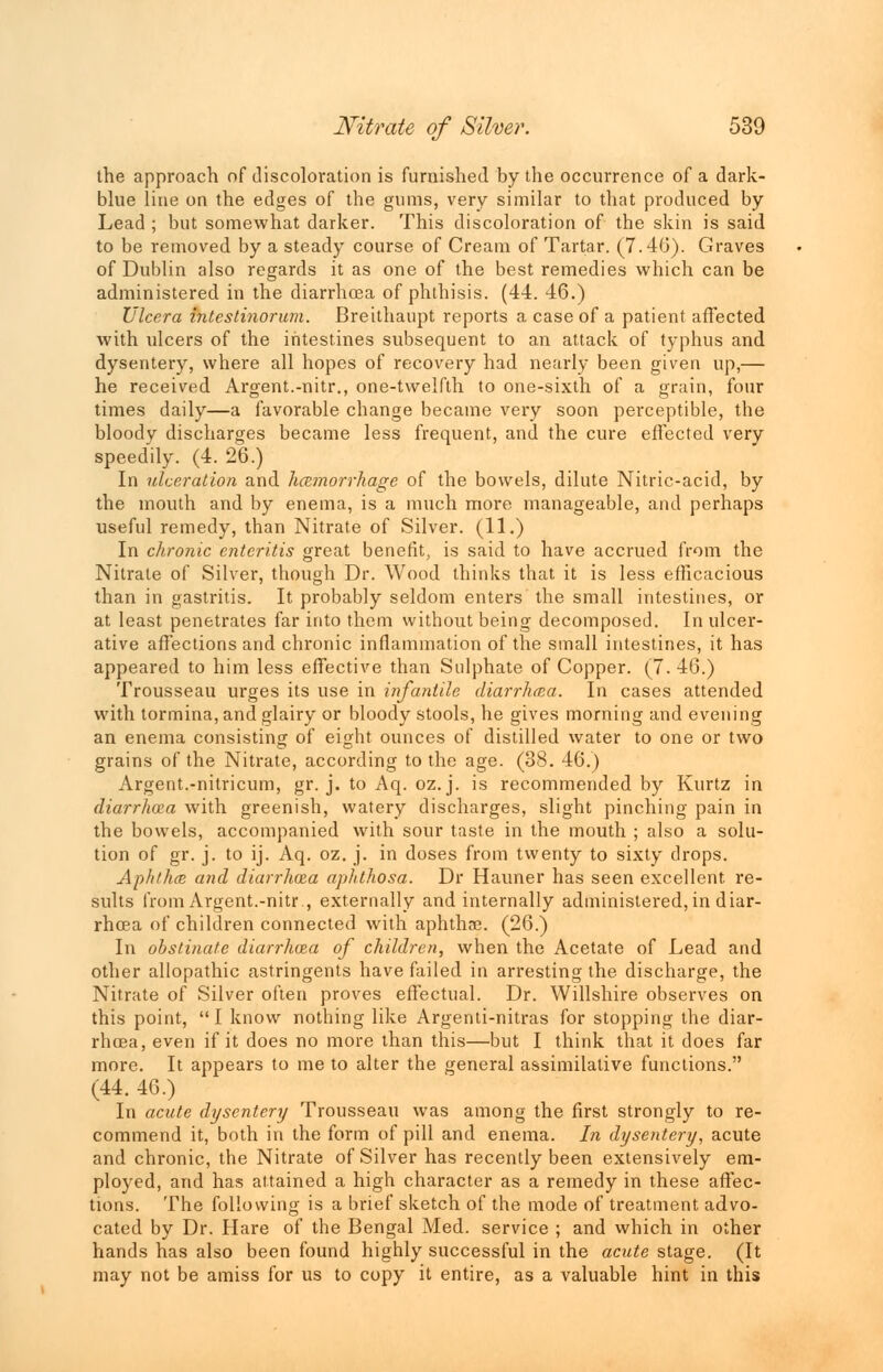 the approach of discoloration is furnished by the occurrence of a dark- blue line on the edges of the gums, very similar to that produced by Lead ; but somewhat darker. This discoloration of the skin is said to be removed by a steady course of Cream of Tartar. (7.46). Graves of Dublin also regards it as one of the best remedies which can be administered in the diarrhcea of phthisis. (44. 46.) Ulcera intestinorum. Breithaupt reports a case of a patient affected with ulcers of the intestines subsequent to an attack of typhus and dysentery, where all hopes of recovery had nearly been given up,— he received Argent.-nitr., one-twelfth to one-sixth of a grain, four times daily—a favorable change became very soon perceptible, the bloody discharges became less frequent, and the cure effected very speedily. (4. 26.) In ulceration and hemorrhage of the bowels, dilute Nitric-acid, by the mouth and by enema, is a much more manageable, and perhaps useful remedy, than Nitrate of Silver. (11.) In chronic enteritis great benefit, is said to have accrued from the Nitrate of Silver, though Dr. Wood thinks that it is less efficacious than in gastritis. It probably seldom enters the small intestines, or at least penetrates far into them without being decomposed. In ulcer- ative affections and chronic inflammation of the small intestines, it has appeared to him less effective than Sulphate of Copper. (7. 46.) Trousseau urges its use in infantile diarrhcea. In cases attended with tormina, and glairy or bloody stools, he gives morning and evening an enema consisting of eight ounces of distilled water to one or two grains of the Nitrate, according to the age. (38. 46.) Argent.-nitricum, gr. j. to Aq. oz. j. is recommended by Kurtz in diarrhoza with greenish, watery discharges, slight pinching pain in the bowels, accompanied with sour taste in the mouth ; also a solu- tion of gr. j. to ij. Aq. oz. j. in doses from twenty to sixty drops. Aphthae and diarrhoza aphthosa. Dr Hauner has seen excellent, re- sults from Argent.-nitr., externally and internally administered, in diar- rhcea of children connected with aphthae. (26.) In obstinate diarrhoza of children, when the Acetate of Lead and other allopathic astringents have failed in arresting the discharge, the Nitrate of Silver often proves effectual. Dr. Willshire observes on this point,  I know nothing like Argenti-nitras for stopping the diar- rhcea, even if it does no more than this—but I think that it does far more. It appears to me to alter the general assimilative functions. (44. 46.) In acute dysentery Trousseau was among the first strongly to re- commend it, both in the form of pill and enema. In dysentery, acute and chronic, the Nitrate of Silver has recently been extensively em- ployed, and has attained a high character as a remedy in these affec- tions. The following is a brief sketch of the mode of treatment advo- cated by Dr. Hare of the Bengal Med. service ; and which in other hands has also been found highly successful in the acute stage. (It may not be amiss for us to copy it entire, as a valuable hint in this