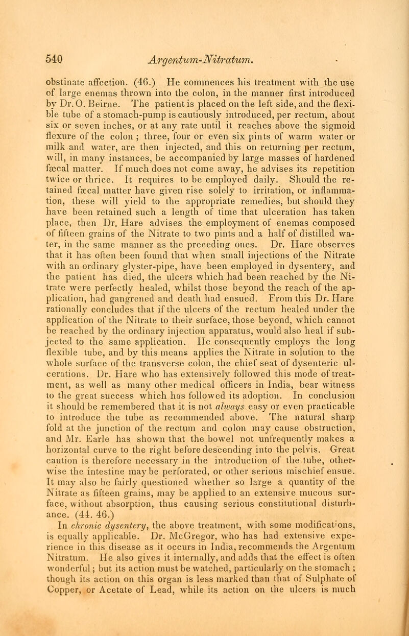 obstinate affection. (46.) He commences his treatment with the use of large enemas thrown into the colon, in the manner first introduced by Dr. O. Beirne. The patient is placed on the left side, and the flexi- ble tube of a stomach-pump is cautiously introduced, per rectum, about six or seven inches, or at any rate until it reaches above the sigmoid flexure of the colon ; three, four or even six pints of warm water or milk and water, are then injected, and this on returning per rectum, will, in many instances, be accompanied by large masses of hardened fsecal matter. If much does not come away, he advises its repetition twice or thrice. It requires to be employed daily. Should the re- tained faecal matter have given rise solely to irritation, or inflamma- tion, these will yield to the appropriate remedies, but should they have been retained such a length of time that ulceration has taken place, then Dr. Hare advises the employment of enemas composed of fifteen grains of the Nitrate to two pints and a half of distilled wa- ter, in the same manner as the preceding ones. Dr. Hare observes that it has often been found that when small injections of the Nitrate with an ordinary glyster-pipe, have been employed in dysentery, and the patient has died, the ulcers which had been reached by the Ni- trate were perfectly healed, whilst those beyond the reach of the ap- plication, had gangrened and death had ensued. From this Dr. Hare rationally concludes that if the ulcers of the rectum healed under the application of the Nitrate to their surface, those beyond, which cannot be reached by the ordinary injection apparatus, would also heal if sub- jected to the same application. He consequently employs the long flexible tube, and by this means applies the Nitrate in solution to the whole surface of the transverse colon, the chief seat of dysenteric ul- cerations. Dr. Hare who has extensively followed this mode of treat- ment, as well as many other medical officers in India, bear witness to the great success which has followed its adoption. In conclusion it should be remembered that it is not always easy or even practicable to introduce the tube as recommended above. The natural sharp fold at the junction of the rectum and colon may cause obstruction, and Mr. Earle has shown that the bowel not unfrequently makes a horizontal curve to the right before descending into the pelvis. Great caution is therefore necessary in the introduction of the lube, other- wise the intestine maybe perforated, or other serious mischief ensue. It may also be fairly questioned whether so large a quantity of the Nitrate as fifteen grains, may be applied to an extensive mucous sur- face, without absorption, thus causing serious constitutional disturb- ance. (44. 46.) In chronic dysentery, the above treatment, with some modifications, is equally applicable. Dr. McGregor, who has had extensive expe- rience in this disease as it occurs in India, recommends the Argentum Nitratum. He also gives it internally, and adds that the effect is often wonderful; but its action must be watched, particularly on the stomach ; though its action on this organ is less marked than that of Sulphate of Copper, or Acetate of Lead, while its action on the ulcers is much