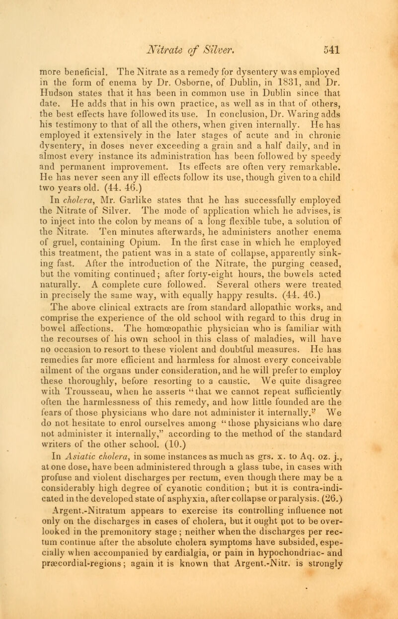 more beneficial. The Nitrate as a remedy for dysentery was employed in the form of enema by Dr. Osborne, of Dublin, in 1831, and Dr. Hudson states that it has been in common use in Dublin since that date. He adds that in his own practice, as well as in that of others, the best effects have followed its use. In conclusion, Dr. Waring adds his testimony to that of all the others, when given internally. He has employed it extensively in the later stages of acute and in chronic dysentery, in doses never exceeding a grain and a half daily, and in almost every instance its administration has been followed by speedy and permanent improvement. Its effects are often very remarkable. He has never seen any ill effects follow its use, though given to a child two years old. (44. 46.) In cholera, Mr. Garlike states that he has successfully employed the Nitrate of Silver. The mode of application which he advises, is to inject into the colon by means of a long flexible tube, a solution of the Nitrate. Ten minutes afterwards, he administers another enema of gruel, containing Opium. In the first case in which he employed this treatment, the patient was in a state of collapse, apparently sink- ing fast. After the introduction of the Nitrate, the purging ceased, but the vomiting continued; after forty-eight hours, the bowels acted naturally. A complete cure followed. Several others were treated in precisely the same way, with equally happy results. (44. 46.) The above clinical extracts are from standard allopathic works, and comprise the experience of the old school with regard to this drug in bowel affections. The homoeopathic physician who is familiar with the recourses of his own school in this class of maladies, will have no occasion to resort to these violent and doubtful measures. He has remedies far more efficient and harmless for almost every conceivable ailment of the organs under consideration, and he will prefer to employ these thoroughly, before resorting to a caustic. We quite disagree with Trousseau, when he asserts that we cannot repeat sufficiently often the harmlessness of this remedy, and how little founded are the fears of those physicians who dare not administer it internally.'-' We do not hesitate to enrol ourselves among  those physicians who dare not administer it internally, according to the method of the standard writers of the other school. (10.) In Asiatic cholera, in some instances as much as grs. x. to Aq. oz. j., at one dose, have been administered through a glass tube, in cases with profuse and violent discharges per rectum, even though there may be a considerably high degree of cyanotic condition; but it is contra-indi- cated in the developed state of asphyxia, after collapse or paralysis. (26.) Argent.-Nitratum appears to exercise its controlling influence not only on the discharges in cases of cholera, but it ought pot to be over- looked in the premonitory stage; neither when the discharges per rec- tum continue after the absolute cholera symptoms have subsided, espe- cially when accompanied by cardialgia, or pain in hypochondriac- and prsecordial-regions; again it is known that Argent.-Nitr. is strongly