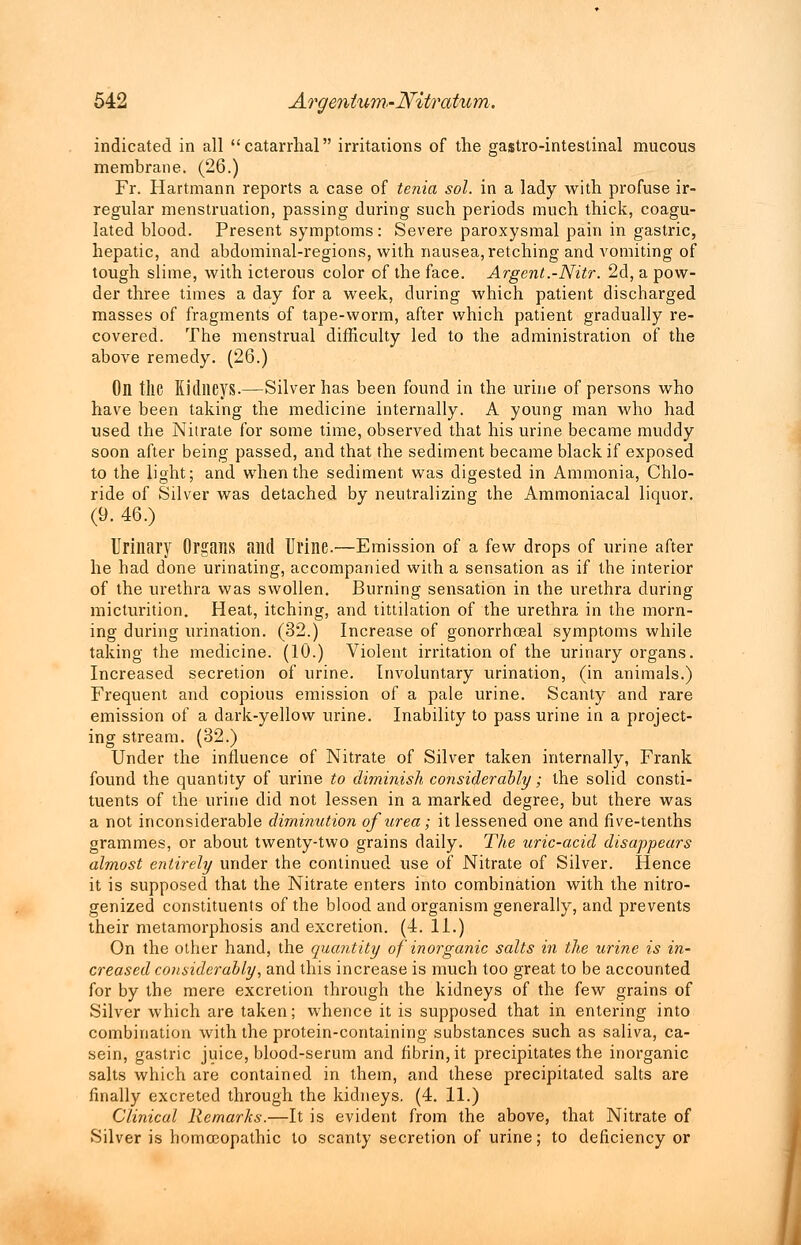 indicated in all catarrhal irritations of the gastro-intestinal mucous membrane. (26.) Fr. Hartmann reports a case of tenia sol. in a lady with profuse ir- regular menstruation, passing during such periods much thick, coagu- lated blood. Present symptoms: Severe paroxysmal pain in gastric, hepatic, and abdominal-regions, with nausea, retching and vomiting of tough slime, with icterous color of the face. Argent.-Nitr. 2d, a pow- der three times a day for a week, during which patient discharged masses of fragments of tape-worm, after which patient gradually re- covered. The menstrual difficulty led to the administration of the above remedy. (26.) On the Kidneys.—Silver has been found in the urine of persons who have been taking the medicine internally. A young man who had used the Nitrate for some time, observed that his urine became muddy soon after being passed, and that the sediment became black if exposed to the light; and when the sediment was digested in Ammonia, Chlo- ride of Silver was detached by neutralizing the Ammoniacal liquor. (9. 46.) Urillfiry Organs and Urine.—Emission of a few drops of urine after he had done urinating, accompanied with a sensation as if the interior of the urethra was swollen. Burning sensation in the urethra during micturition. Heat, itching, and tittilation of the urethra in the morn- ing during urination. (32.) Increase of gonorrhceal symptoms while taking the medicine. (10.) Violent irritation of the urinary organs. Increased secretion of urine. Involuntary urination, (in animals.) Frequent and copious emission of a pale urine. Scanty and rare emission of a dark-yellow urine. Inability to pass urine in a project- ing stream. (32.) Under the influence of Nitrate of Silver taken internally, Frank found the quantity of urine to diminish considerably; the solid consti- tuents of the urine did not lessen in a marked degree, but there was a not inconsiderable diminution of urea; it lessened one and five-tenths grammes, or about twenty-two grains daily. The uric-acid disappears almost entirely under the continued use of Nitrate of Silver. Hence it is supposed that the Nitrate enters into combination with the nitro- genized constituents of the blood and organism generally, and prevents their metamorphosis and excretion. (4. 11.) On the other hand, the quantity of inorganic salts in the urine is in- creased considerably, and this increase is much too great to be accounted for by the mere excretion through the kidneys of the few grains of Silver which are taken; whence it is supposed that in entering into combination with the protein-containing substances such as saliva, ca- sein, gastric juice, blood-serum and fibrin, it precipitates the inorganic salts which are contained in them, and these precipitated salts are finally excreted through the kidneys. (4. 11.) Clinical Remarks.—It is evident from the above, that Nitrate of Silver is homoeopathic to scanty secretion of urine; to deficiency or