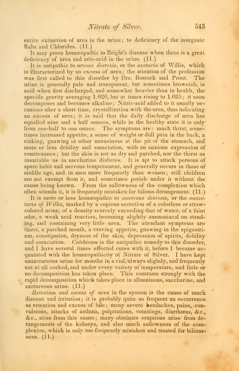 entire extinction of urea in the urine; to deficiency of the inorganic Salts and Chlorides. (11.) It may prove homoeopathic to Bright's disease when there is a great deficiency of urea and uric-acid in the urine. (11.) It is antipathic to ureous diuresis, or the azoturia of Willis, which is characterized by an excess of urea; the attention of the profession was first called to this disorder by Drs. Bostock and Prout. The urine is generally pale and transparent, but sometimes brownish, is acid when first discharged, and somewhat heavier than in health, the specific gravity averaging 1.020, but at times rising to 1.035; it soon decomposes and becomes alkaline; Nitric-acid added to it usually oc- casions after a short time, crystallization with the urea, thus indicating an excess of urea; it is said that the daily discharge of urea has equalled nine and a half ounces, while in the healthy state it is only from one-half to one ounce. The symptoms are: much thirst, some- times increased appetite, a sense of weight or dull pain in the back, a sinking, gnawing or other uneasiness at the pit of the stomach, and more or less debility and emaciation, with an anxious expression of countenance; but the skin is not as dry and parched, nor the thirst as insatiable as in saccharine diabetes. It is apt to attack persons of spare habit and nervous temperament, and generally occurs in those of middle age, and in men more frequently than women; still children are not exempt from it, and sometimes perish under it without the cause being known. From the sallowness of the complexion which often attends it, it is frequently mistaken for bilious derangement. (11.) It is more or less homoeopathic to anureous diuresis, or the anazo- turia of Willis, marked by a copious secretion of a colorless or straw- colored urine, of a density scarcely exceeding that of water, of a faint odor, a weak acid reaction, becoming slightly ammoniacal on stand- ing, and containing very little urea. The attendant symptoms are thirst, a parched mouth, a craving appetite, gnawing in the epigastri- um, constipation, dryness of the skin, depression of spirits, debility and emaciation. Colcliicum is the antipathic remedy to this disorder, and I have several times effected cures with it, before I became ac- quainted with the homoeopathicity of Nitrate of Silver. I have kept anazotureous urine for months in a vial, always slightly, and frequently not at all corked, and under every variety of temperature, and little or no decomposition has taken place. This contrasts strongly with the rapid decomposition which takes place in albuminous, saccharine, and azotureous urine. (11.) Retention and excess of urea in the system is the cause of much disease and irritation; it is probably quite as frequent an occurrence as retention and excess of bile; many severe headaches, pains, con- vulsions, attacks of asthma, palpitations, vomitings, diarrhoeas, &c, &c, arise from this cause; many obstinate eruptions arise from de- rangements of the kidneys, and also much sallowness of the com- plexion, which is only too frequently mistaken and treated for bilious- ness. (11.)