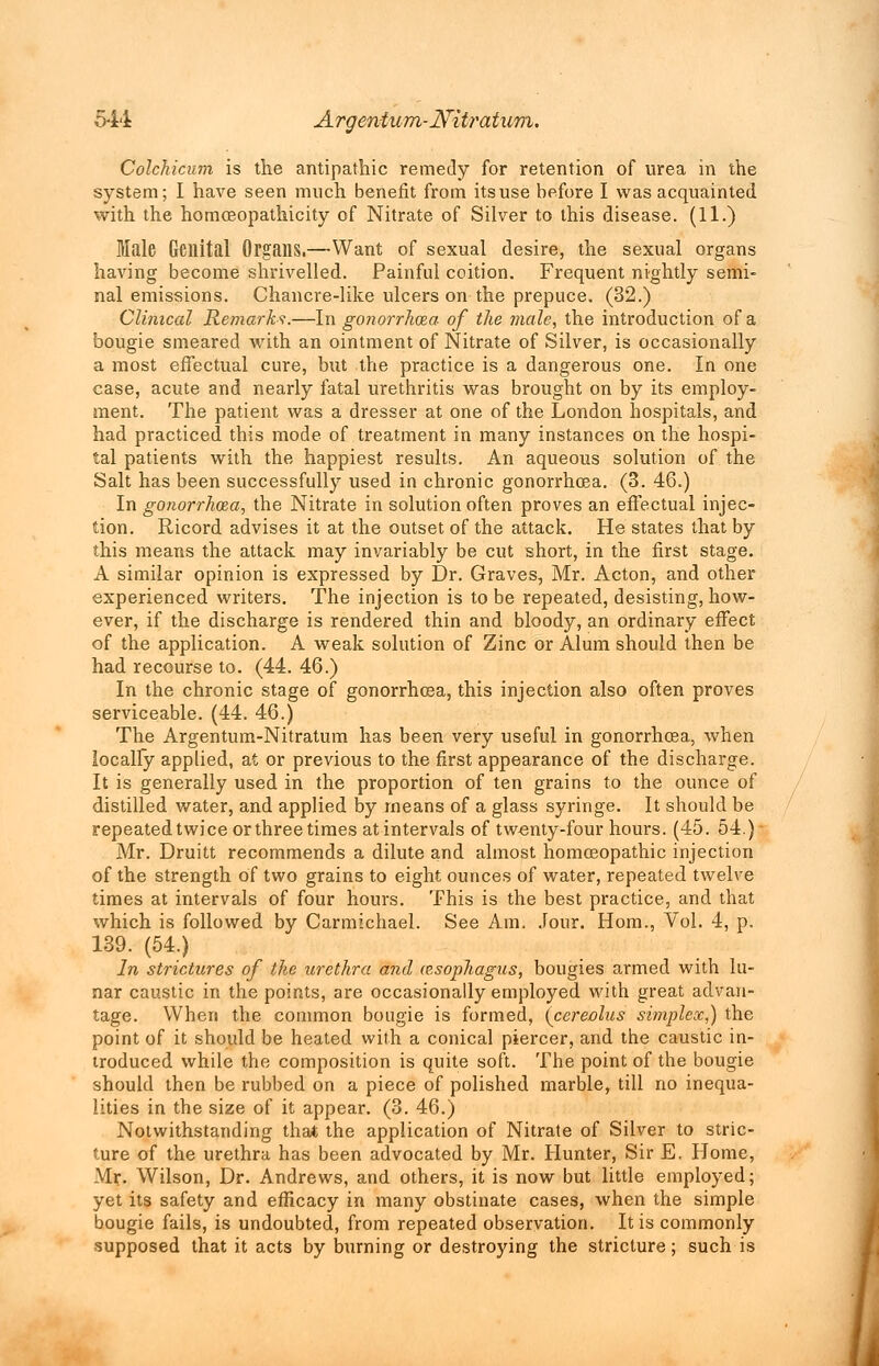 Colchicum is the antipathic remedy for retention of urea in the system; I have seen much benefit from itsuse before I was acquainted with the homceopathicity of Nitrate of Silver to this disease. (11.) Male Genital Organs.—Want of sexual desire, the sexual organs having become shrivelled. Painful coition. Frequent nightly semi- nal emissions. Chancre-like ulcers on the prepuce. (32.) Clinical Remarks.—In gonorrhoza of the male, the introduction of a bougie smeared with an ointment of Nitrate of Silver, is occasionally a most effectual cure, but the practice is a dangerous one. In one case, acute and nearly fatal urethritis was brought on by its employ- ment. The patient was a dresser at one of the London hospitals, and had practiced this mode of treatment in many instances on the hospi- tal patients with the happiest results. An aqueous solution of the Salt has been successfully used in chronic gonorrhoea. (3. 46.) In gonorrhoea, the Nitrate in solution often proves an effectual injec- tion. Ricord advises it at the outset of the attack. He states that by this means the attack may invariably be cut short, in the first stage. A similar opinion is expressed by Dr. Graves, Mr. Acton, and other experienced writers. The injection is to be repeated, desisting, how- ever, if the discharge is rendered thin and bloody, an ordinary effect of the application. A weak solution of Zinc or Alum should then be had recourse to. (44. 46.) In the chronic stage of gonorrhoea, this injection also often proves serviceable. (44. 46.) The Argentum-Nitratum has been very useful in gonorrhoea, when locally applied, at or previous to the first appearance of the discharge. It is generally used in the proportion of ten grains to the ounce of distilled water, and applied by means of a glass syringe. It should be repeated twice or three times at intervals of twenty-four hours. (45. 54.) Mr. Druitt recommends a dilute and almost homoeopathic injection of the strength of two grains to eight ounces of water, repeated twelve times at intervals of four hours. This is the best practice, and that which is followed by Carmichael. See Am. Jour. Horn., Vol. 4, p. 139. (54.) In strictures of the urethra and wsophagus, bougies armed with lu- nar caustic in the points, are occasionally employed with great advan- tage. When the common bougie is formed, (cereolus simplex,) the point of it should be heated with a conical piercer, and the caustic in- troduced while the composition is quite soft. The point of the bougie should then be rubbed on a piece of polished marble, till no inequa- lities in the size of it appear. (3. 46.) Notwithstanding that the application of Nitrate of Silver to stric- ture of the urethra has been advocated by Mr. Hunter, Sir E. Home, Mr. Wilson, Dr. Andrews, and others, it is now but little employed; yet its safety and efficacy in many obstinate cases, when the simple bougie fails, is undoubted, from repeated observation. It is commonly supposed that it acts by burning or destroying the stricture; such is